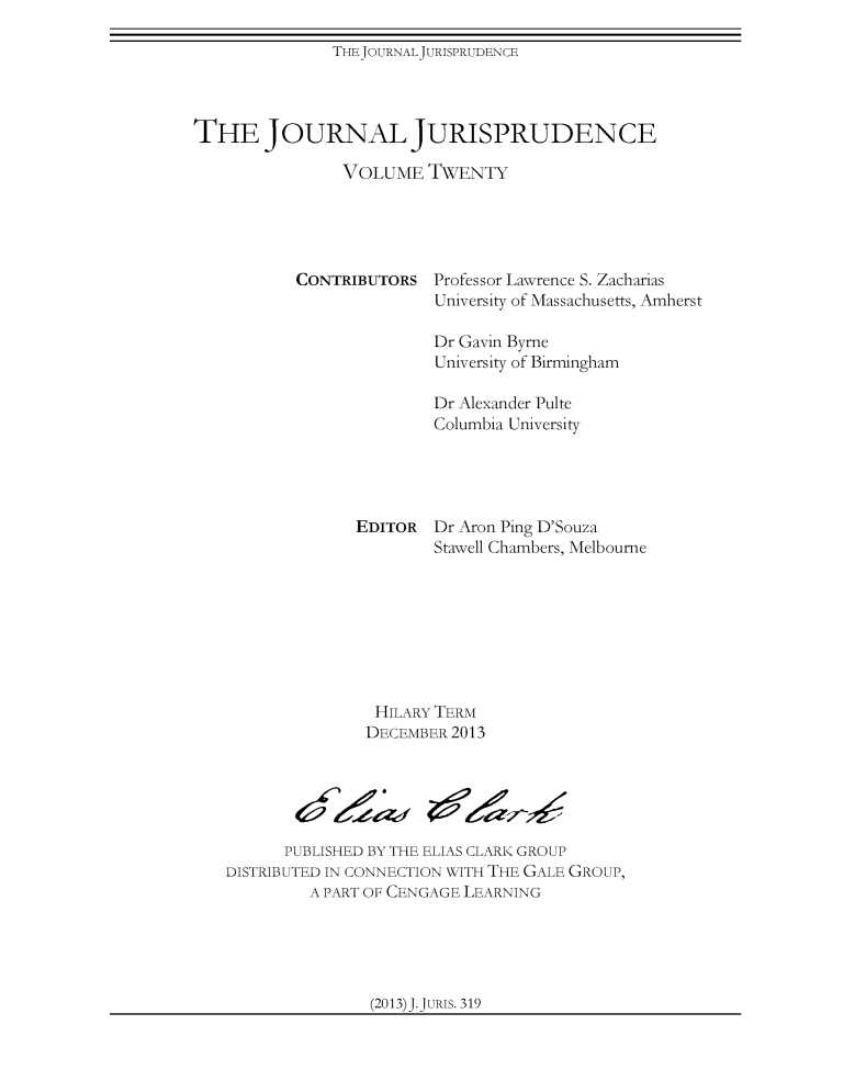 handle is hein.journals/jnljur20 and id is 1 raw text is: THEJOURNALJURISPRUDENCE

THE JOURNAL JURISPRUDENCE
VOLUME TWENTY

CONTRIBUTORS

Professor Lawrence S. Zacharias
University of Massachusetts, Amherst

Dr Gavin Byrne
University of Birmingham
Dr Alexander Pulte
Columbia University
EDITOR Dr Aron Ping D'Souza
Stawell Chambers, Melbourne
HILARY TERM
DECEMBER 2013
PUBLISHED BY THE ELIAS CLARK GROUP
DISTRIBUTED IN CONNECTION WITH THE GALE GROUP,
A PART OF CENGAGE LEARNING

(2013)J.JURIs. 319


