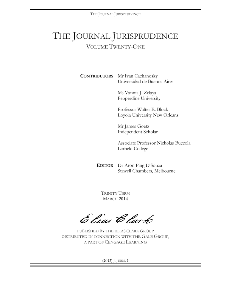handle is hein.journals/jnljur21 and id is 1 raw text is: THEJOURNALJURISPRUDENCE

THE JOURNAL JURISPRUDENCE
VOLUME TWENTY-ONE

CONTRIBUTORS

Mr Ivan Cachanosky
Universidad de Buenos Aires

Ms Vannia J. Zelaya
Pepperdine University
Professor Walter E. Block
Loyola University New Orleans
Mr James Goetz
Independent Scholar
Associate Professor Nicholas Buccola
Linfield College
EDITOR Dr Aron Ping D'Souza
Stawell Chambers, Melbourne
TRINITY TERM
MARCH 2014
PUBLISHED BY THE ELIAS CLARK GROUP
DISTRIBUTED IN CONNECTION WITH THE GALE GROUP,
A PART OF CENGAGE LEARNING

(2013)J.JURIS. 1


