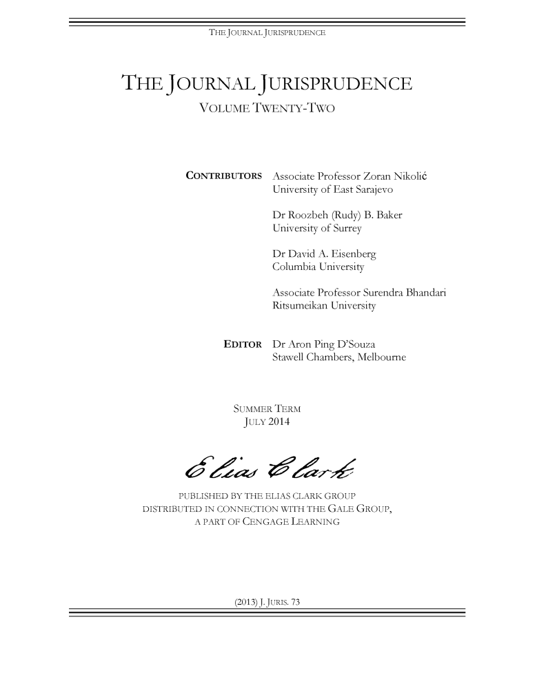 handle is hein.journals/jnljur22 and id is 1 raw text is: THEJOURNALJURISPRUDENCE

THE JOURNAL JURISPRUDENCE
VOLUME TWENTY-TWO

CONTRIBUTORS

Associate Professor Zoran Nikolic
University of East Sarajevo

Dr Roozbeh (Rudy) B. Baker
University of Surrey
Dr David A. Eisenberg
Columbia University
Associate Professor Surendra Bhandari
Ritsumeikan University
EDITOR Dr Aron Ping D'Souza
Stawell Chambers, Melbourne
SUMMER TERM
JULY 2014
PUBLISHED BY THE ELIAS CLARK GROUP
DISTRIBUTED IN CONNECTION WITH THE GALE GROUP,
A PART OF CENGAGE LEARNING

(2013) J. JURIS. 73


