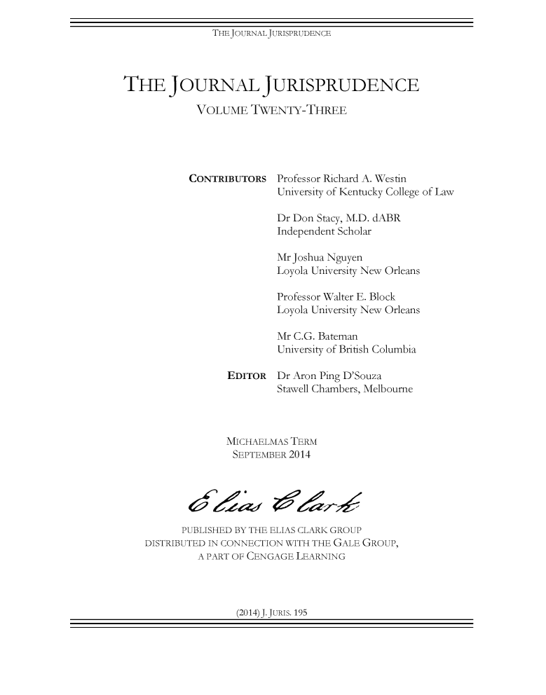 handle is hein.journals/jnljur23 and id is 1 raw text is: THEJOURNALJURISPRUDENCE

THE JOURNAL JURISPRUDENCE
VOLUME TWENTY-THREE
CONTRIBUTORS Professor Richard A. Westin
University of Kentucky College of Law
Dr Don Stacy, M.D. dABR
Independent Scholar
Mr Joshua Nguyen
Loyola University New Orleans
Professor Walter E. Block
Loyola University New Orleans
Mr C.G. Bateman
University of British Columbia
EDITOR Dr Aron Ping D'Souza
Stawell Chambers, Melbourne
MICHAELMAS TERM
SEPTEMBER 2014
PUBLISHED BY THE ELIAS CLARK GROUP
DISTRIBUTED IN CONNECTION WITH THE GALE GROUP,
A PART OF CENGAGE LEARNING

(2014)J.JuRIS. 195


