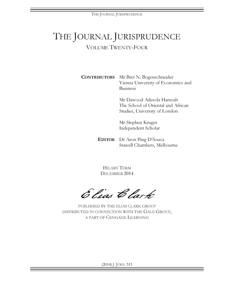 handle is hein.journals/jnljur24 and id is 1 raw text is: THEJOURNALJURISPRUDENCE

THE JOURNAL JURISPRUDENCE
VOLUME TWENTY-FOUR

CONTRIBUTORS

Mr Bret N. Bogenschneider
Vienna University of Economics and
Business

Mr Dawood Adesola Hamzah
The School of Oriental and African
Studies, University of London
Mr Stephen Kruger
Independent Scholar
EDITOR Dr Aron Ping D'Souza
Stawell Chambers, Melbourne
HILARY TERM
DECEMBER 2014
PUBLISHED BY THE ELIAS CLARK GROUP
DISTRIBUTED IN CONNECTION WITH THE GALE GROUP,
A PART OF CENGAGE LEARNING

(2014)J.JuRIs. 313


