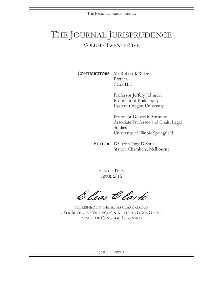 handle is hein.journals/jnljur25 and id is 1 raw text is: THEJOURNALJURISPRUDENCE

THE JOURNAL JURISPRUDENCE
VOLUME TWENTY-FIVE
CONTRIBUTORS Mr Robert J. Ridge
Partner
Clark Hill
Professor Jeffery Johnson
Professor of Philosophy
Eastern Oregon University
Professor Deborah Anthony
Associate Professor and Chair, Legal
Studies
University of Illinois Springfield
EDITOR Dr Aron Ping D'Souza
Stawell Chambers, Melbourne
EASTER TERM
APRIL 2015
PUBLISHED BY THE ELIAS CLARK GROUP
DISTRIBUTED IN CONNECTION WITH THE GALE GROUP,
A PART OF CENGAGE LEARNING

(2015)J.JuRIS. 1


