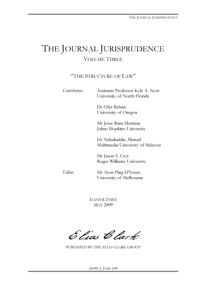 handle is hein.journals/jnljur3 and id is 1 raw text is: THE JOURNALJURISPRUDENCE

THE JOURNAL JURISPRUDENCE
VOLUME THREE
THE STRUCTURE OF LAW

Assistant Professor Kyle A. Scott
University of North Florida
Dr Ofer Raban
University of Oregon
Mr Jesse Ram Merriam
Johns Hopkins University
Dr Nehaluddin Ahmad
Multimedia University of Malaysia
Mr Jason S. Crye
Roger Williams University

Mr Aron Ping D'Souza
University of Melbourne

EASTER TERm
MAY 2009

PUBLISHED BY THE ELIAS CLARK GROUP

(2009) J. JURIS 149

Contributors

Editor

Ar 0


