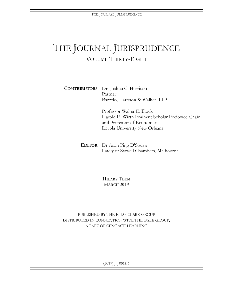 handle is hein.journals/jnljur38 and id is 1 raw text is: 

THEJOURNALJURISPRUDENCE


THE JOURNAL JURISPRUDENCE

             VOLUME   THIRTY-EIGHT


CONTRIBUTORS


Dr. Joshua C. Harrison
Partner
Barcelo, Harrison & Walker, LLP


               Professor Walter E. Block
               Harold E. Wirth Eminent Scholar Endowed Chair
               and Professor of Economics
               Loyola University New Orleans


       EDITOR  Dr Aron Ping D'Souza
               Lately of Stawell Chambers, Melbourne





               HILARY TERM
               MARCH  2019





      PUBLISHED BY THE ELIAS CLARK GROUP
DISTRIBUTED IN CONNECTION WITH THE GALE GROUP,
         A PART OF CENGAGE LEARNING


(2019)J.JURIS. 1


