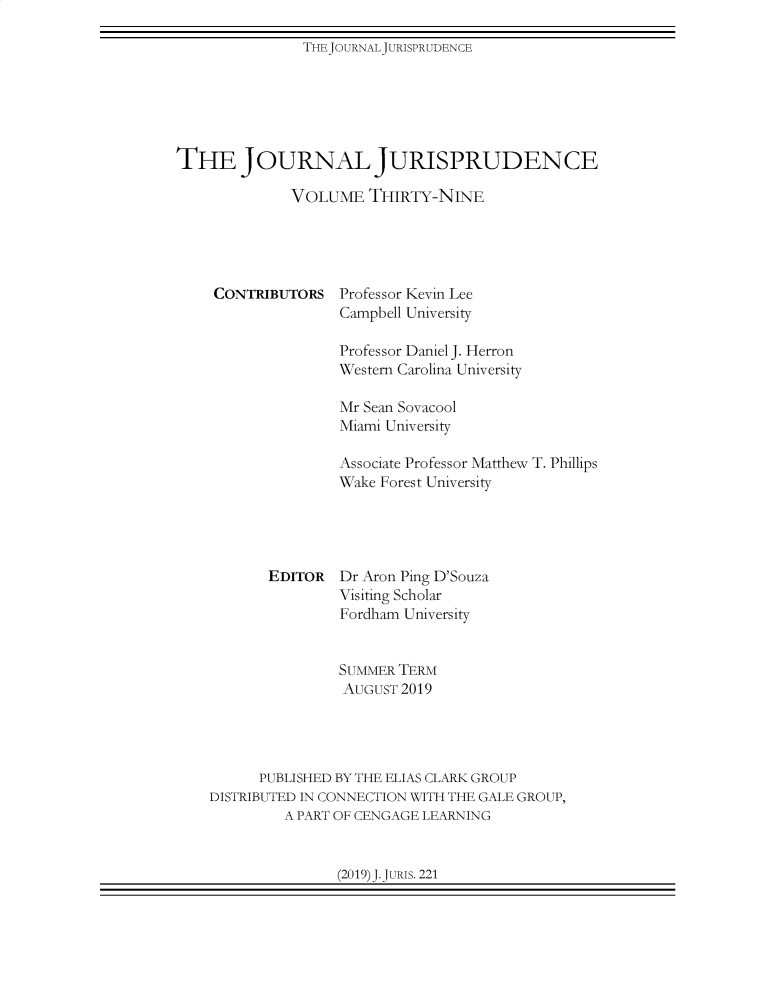 handle is hein.journals/jnljur39 and id is 1 raw text is: 

THEJOURNALJURISPRUDENCE


THE JOURNAL JURISPRUDENCE

              VOLUME   THIRTY-NINE


CONTRIBUTORS


Professor Kevin Lee
Campbell University


               Professor Daniel J. Herron
               Western Carolina University

               Mr Sean Sovacool
               Miami University

               Associate Professor Matthew T. Phillips
               Wake Forest University





       EDITOR  Dr Aron Ping D'Souza
               Visiting Scholar
               Fordham University


               SUMMER TERM
               AUGUST  2019




      PUBLISHED BY THE ELIAS CLARK GROUP
DISTRIBUTED IN CONNECTION WITH THE GALE GROUP,
         A PART OF CENGAGE LEARNING


(2019)J.JURIs. 221


