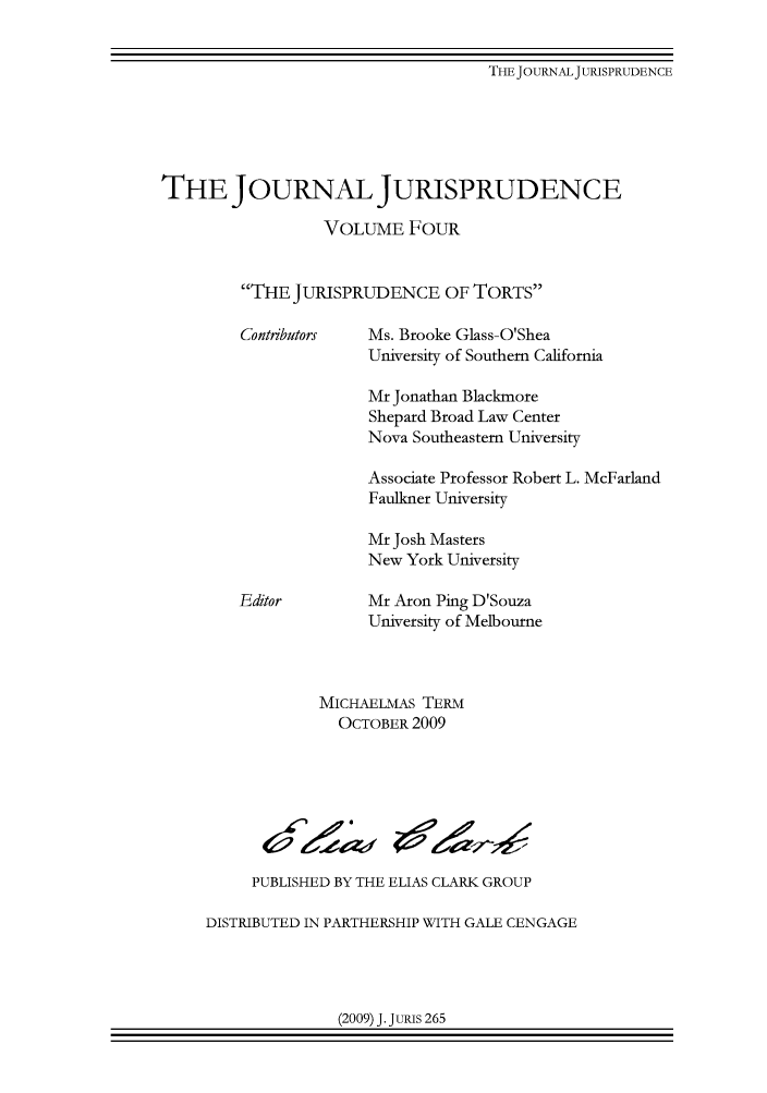 handle is hein.journals/jnljur4 and id is 1 raw text is: 


THE JOURNAL JURISPRUDENCE


THE JOURNAL JURISPRUDENCE

                  VOLUME FOUR


         THE JURISPRUDENCE OF TORTS

         Contributors  Ms. Brooke Glass-O'Shea
                       University of Southern California

                       Mr Jonathan Blackmore
                       Shepard Broad Law Center
                       Nova Southeastern University

                       Associate Professor Robert L. McFarland
                       Faulkner University

                       Mr Josh Masters
                       New York University

         Editor        Mr Aron Ping D'Souza
                       University of Melbourne



                 MICHAELMAS TERM
                    OCTOBER 2009







          PUBLISHED BY THE ELIAS CLARK GROUP

     DISTRIBUTED IN PARTHERSHIP WITH GALE CENGAGE


(2009) J. JURIS 265


