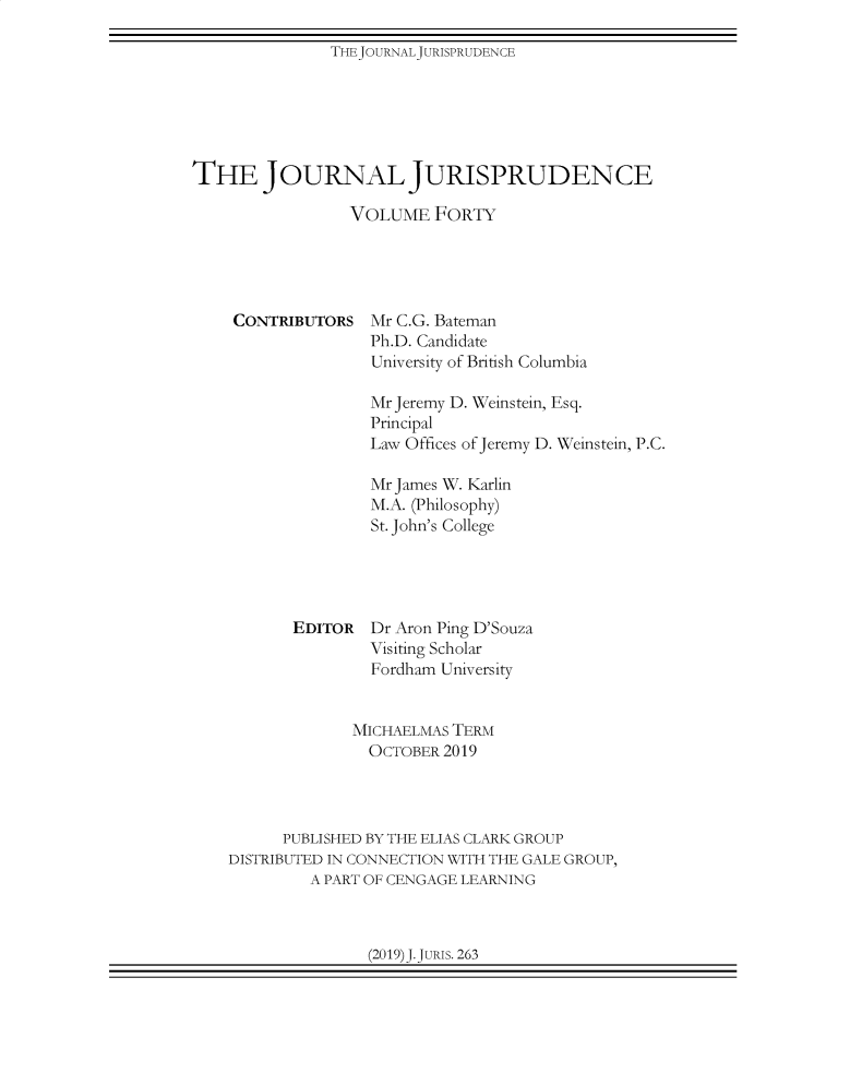 handle is hein.journals/jnljur40 and id is 1 raw text is: THEJOURNALJURISPRUDENCE

THE JOURNAL JURISPRUDENCE
VOLUME FORTY

CONTRIBUTORS

Mr C.G. Bateman
Ph.D. Candidate
University of British Columbia

Mr Jeremy D. Weinstein, Esq.
Principal
Law Offices of Jeremy D. Weinstein, P.C.
Mr James W. Karlin
M.A. (Philosophy)
St. John's College
EDITOR Dr Aron Ping D'Souza
Visiting Scholar
Fordham University
MICHAELMAS TERM
OCTOBER 2019
PUBLISHED BY THE ELIAS CLARK GROUP
DISTRIBUTED IN CONNECTION WITH THE GALE GROUP,
A PART OF CENGAGE LEARNING

(2019) J. JURIs. 263



