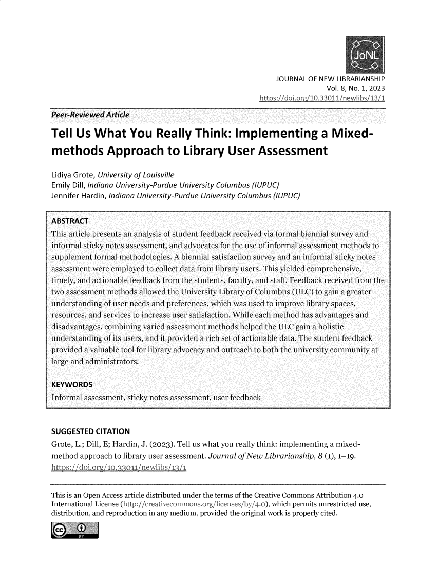 handle is hein.journals/jnwlibsh8 and id is 1 raw text is: 







    JOURNAL OF NEW  LIBRARIANSHIP
                 Vol. 8, No. 1, 2023
http s: do3 or, 103311 newAL bs 13 1


Peer-Reviewed Article


Tell   Us  What You Really Think: Implementing a Mixed-

methods Approach to Library User Assessment

Lidiya Grote, University of Louisville
Emily Dill, Indiana University-Purdue University Columbus (IUPUC)
Jennifer Hardin, Indiana University-Purdue University Columbus (IUPUC)


ABSTRACT
This article presents an analysis of student feedback received via formal biennial survey and
informal sticky notes assessment, and advocates for the use of informal assessment methods to
supplement formal methodologies. A biennial satisfaction survey and an informal sticky notes
assessment were employed to collect data from library users. This yielded comprehensive,
timely, and actionable feedback from the students, faculty, and staff. Feedback received from the
two assessment methods allowed the University Library of Columbus (ULC) to gain a greater
understanding of user needs and preferences, which was used to improve library spaces,
resources, and services to increase user satisfaction. While each method has advantages and
disadvantages, combining varied assessment methods helped the ULC gain a holistic
understanding of its users, and it provided a rich set of actionable data. The student feedback
provided a valuable tool for library advocacy and outreach to both the university community at
large and administrators.

KEYWORDS
Informal assessment, sticky notes assessment, user feedback



SUGGESTED   CITATION
Grote, L.; Dill, E; Hardin, J. (2023). Tell us what you really think: implementing a mixed-
method approach to library user assessment. Journal of New Librarianship, 8 (1), 1-19.
http s: doorg  xo. o0il ne.xv ibs 11


This is an Open Access article distributed under the terms of the Creative Commons Attribution 4.0
International License (hit f creativecomnonsor licenses by  o), which permits unrestricted use,
distribution, and reproduction in any medium, provided the original work is properly cited.



