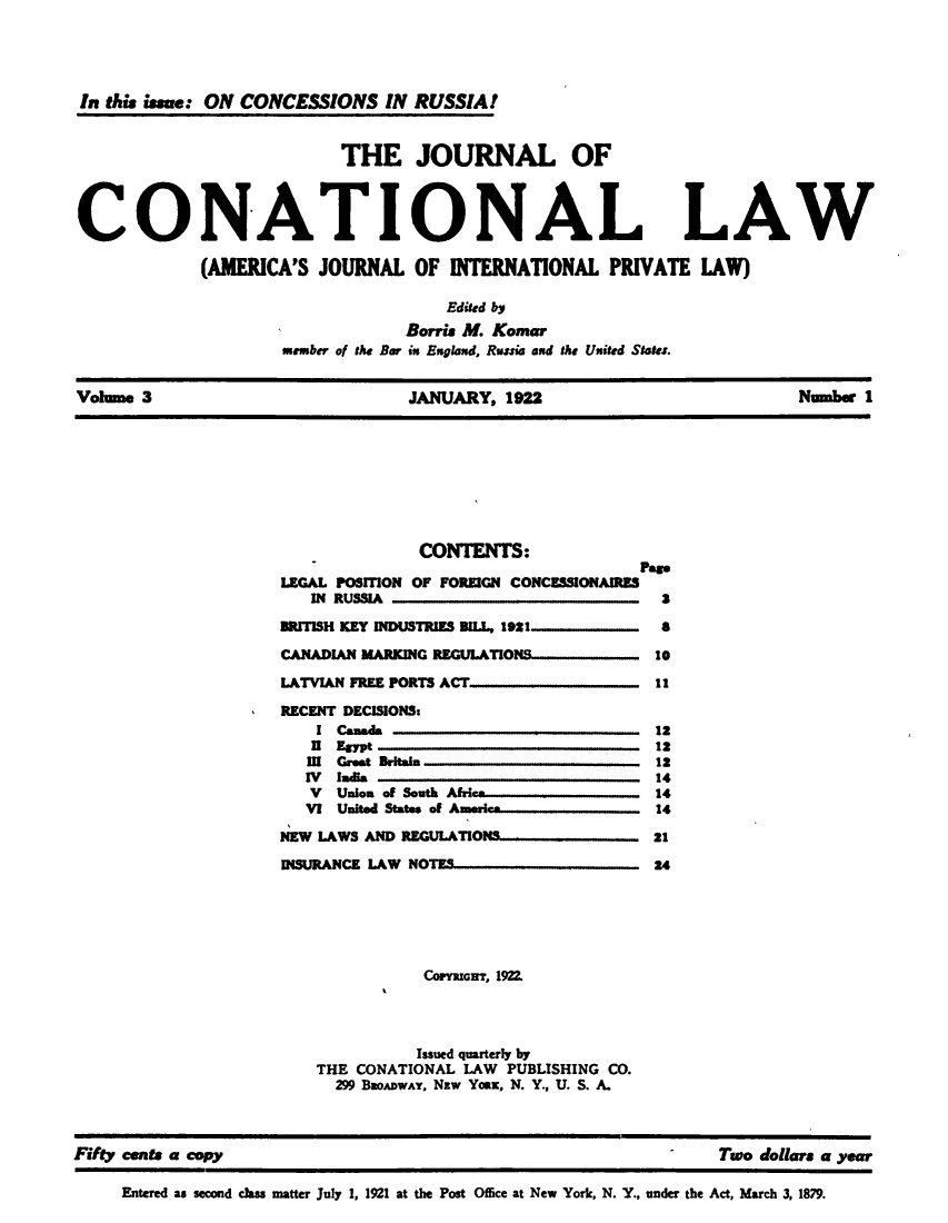 handle is hein.journals/jocantl3 and id is 1 raw text is: In this issue: ON CONCESSIONS IN RUSSIA!
THE JOURNAL OF
CONATIONAL LAW
(AMERICA'S JOURNAL OF INTERNATIONAL PRIVATE LAW)
Edited by
Borris M. Komar
member of the Bar in England, Russia and the United States.
Volume 3                  JANUARY, 1922                  Number 1

CONTENTS:
Pas*
LEGAL POSITION OF FOREIGN CONCESSIONAIRES
IN RUSSIA                                 3
BRITISH KEY INDUSTRIES BIl.L, 1921            a
CANADIAN MARKING REGU.ATION        ..        10
LATVIAN FREE PORTS ACT                       11
RECENT DECISIONS:
I Canada                                 12
n  Egypt                                 12
III Great Britain                         12
IV India                                  14
V  Union of South Afri-                 14
VI United States of Ame  -              14
NEW LAWS AND REGULATIONS                     21
INSURANCE LAW NOTES                          24
COPYRIGHT, 1922.
Issued quarterly by
THE CONATIONAL LAW PUBLISHING CO.
299 BaoADWAY, Nzw Yoax, N. Y., U. S. A.

Fifty cents a copy                                                                             -      Two dollars a year
Entered as second class matter July 1, 1921 at the Post Office at New York, N. Y., under the Act, March 3, 1879.


