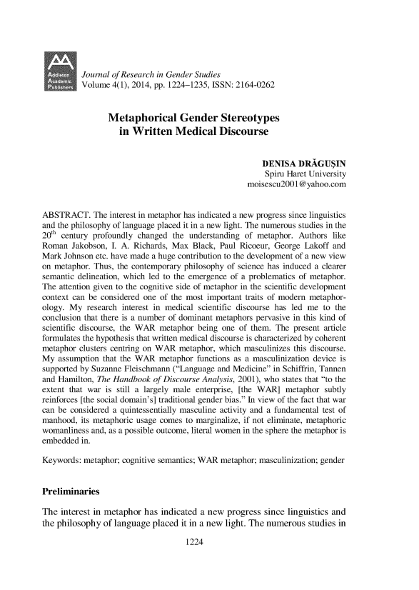 handle is hein.journals/jogenst4 and id is 1225 raw text is: Journal of Research in Gender Studies
Volume 4(1), 2014, pp. 1224-1235, ISSN: 2164-0262
Metaphorical Gender Stereotypes
in Written Medical Discourse
DENISA DRAGU5IN
Spiru Haret University
moisescu2001@yahoo.com
ABSTRACT. The interest in metaphor has indicated a new progress since linguistics
and the philosophy of language placed it in a new light. The numerous studies in the
20th century profoundly changed the understanding of metaphor. Authors like
Roman Jakobson, I. A. Richards, Max Black, Paul Ricoeur, George Lakoff and
Mark Johnson etc. have made a huge contribution to the development of a new view
on metaphor. Thus, the contemporary philosophy of science has induced a clearer
semantic delineation, which led to the emergence of a problematics of metaphor.
The attention given to the cognitive side of metaphor in the scientific development
context can be considered one of the most important traits of modern metaphor-
ology. My research interest in medical scientific discourse has led me to the
conclusion that there is a number of dominant metaphors pervasive in this kind of
scientific discourse, the WAR metaphor being one of them. The present article
formulates the hypothesis that written medical discourse is characterized by coherent
metaphor clusters centring on WAR metaphor, which masculinizes this discourse.
My assumption that the WAR metaphor functions as a masculinization device is
supported by Suzanne Fleischmann (Language and Medicine in Schiffrin, Tannen
and Hamilton, The Handbook of Discourse Analysis, 2001), who states that to the
extent that war is still a largely male enterprise, [the WAR] metaphor subtly
reinforces [the social domain's] traditional gender bias. In view of the fact that war
can be considered a quintessentially masculine activity and a fundamental test of
manhood, its metaphoric usage comes to marginalize, if not eliminate, metaphoric
womanliness and, as a possible outcome, literal women in the sphere the metaphor is
embedded in.
Keywords: metaphor; cognitive semantics; WAR metaphor; masculinization; gender
Preliminaries
The interest in metaphor has indicated a new progress since linguistics and
the philosophy of language placed it in a new light. The numerous studies in
1224


