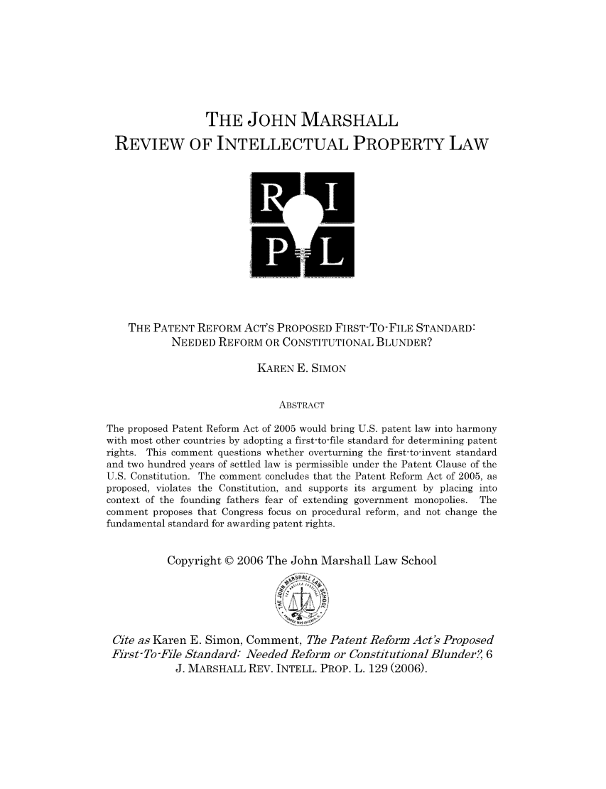 handle is hein.journals/johnmars6 and id is 149 raw text is: THE JOHN MARSHALL
REVIEW OF INTELLECTUAL PROPERTY LAW

THE PATENT REFORM ACT'S PROPOSED FIRST-TO-FILE STANDARD:
NEEDED REFORM OR CONSTITUTIONAL BLUNDER?
KAREN E. SIMON
ABSTRACT
The proposed Patent Reform Act of 2005 would bring U.S. patent law into harmony
with most other countries by adopting a first-to-file standard for determining patent
rights. This comment questions whether overturning the first-to-invent standard
and two hundred years of settled law is permissible under the Patent Clause of the
U.S. Constitution. The comment concludes that the Patent Reform Act of 2005, as
proposed, violates the Constitution, and supports its argument by placing into
context of the founding fathers fear of extending government monopolies. The
comment proposes that Congress focus on procedural reform, and not change the
fundamental standard for awarding patent rights.
Copyright © 2006 The John Marshall Law School
Cite as Karen E. Simon, Comment, The Patent Reform Act's Proposed
First-To-File Standard: Needed Reform or Constitutional Blunder?, 6
J. MARSHALL REV. INTELL. PROP. L. 129 (2006).


