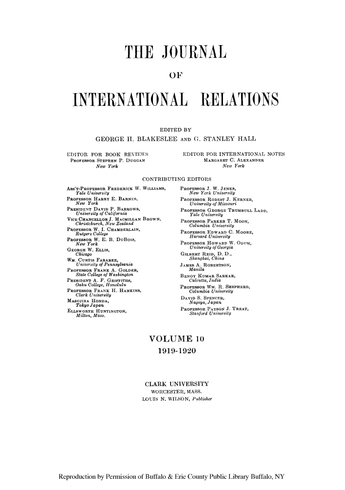 handle is hein.journals/jointrl10 and id is 1 raw text is: THE JOURNAL
OF
INTERNATIONAL RELATIONS
EDITED BY
GEORGE H. BLAKESLEE AND C. STANLEY HALL

EDITOR FOR BOOK REVIEWS
PROFESSOR STEPHEN P. DUGGAN
New York

EDITOR FOR INTERNATIONAL NOTES
MARGARET C. ALEXANDER
Aew York

CONTRIBUTING EDITORS

Ass'T-PROFESSOR FREDERICK W. WILLIAMS,
Yale University
PROFESSOR HARRY E. BARNFS,
New York
PRESIDENT DAVID P. BARROWS,
University of California
VICE CHANCELLOR J. MACMILLAN BROWN,
Christchurch, New Zealand
PROFESSOR W. 1. CHAMBERLAIN,
Rutgers College
PROFESSOR W. E. B. DuBois,
New York
GEORGE W. ELLIS,
Chicago
Wm. CURTIS FARABEE,
University of Pennsylvania
PROFESSOR FRANK A. GOLDER,
State College of Washington
PRESIDENT A. F. GRIFFITHS,
Oahu College, Honolulu
PROFESSOR FRANK H. HANKINS,
Clark University
MASUJIRA HONDA,
Tokyo Japan
ELLSWORTH HUNTINGTON,
Milton, Mass.

PROFESSOn J. W. JENKS,
New York University
PROFESSOR ROBEST J. KERNER,
University of Missouri
PROFESSOR GEORGE TRUMBULL LADD,
Yale University
PROFESSOR PARKER T. MOON,
Columbia University
PROFESSOR EDWARD C. MOORE,
Harvard University
PROFESSOR HOWARD W. ODUM,
University of Georgia
GILBERT REID, D. D.,
Shanghai, China
JAMES A. ROBERTSON,
Manila
BENOY KUMAR SARKAR,
Calcutta, India
PROFESSOR WM. R. SHEPHERD,
Columbia University
DAVID S. SPENCER,
Nagoya, Japan
PROFESSOR PAYSON J. TREAT,
Stanford University

VOLUME 10
1919-1920
CLARK UNIVERSITY
WORCESTER, MASS.
LOUIS N. WILSON, Publisher

Reproduction by Permission of Buffalo & Erie County Public Library Buffalo, NY


