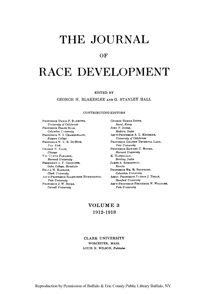 handle is hein.journals/jointrl3 and id is 1 raw text is: THE JOURNAL
OF
RACE DEVELOPMENT
EDITED BY
GEORGE H. BLAKESLEE AND G. STANLEY HALL
CONTRIBUTING EDITORS

PROFESSOR DAVID P. B.iAROWS,
University of California
PROFESSOR FRANZ BOAS,
Columbia University
PROFESSOR W. I. CHAMBERLAIN,
Rutgers College
PROFESSOR W. E. B. DuBois,
New York
GEORGE W. ELLIS,
Chicago
M1. CURTIS FARABEE,
Harvard University
PRESIDENT A. F. GarrrnsTH,
Oahu College, Honolulu
FRA\K H. HANKINS,
Clark University
ASS'T-PROFEBBOR ELLSWORTH HUNTINGTON,
Yale University
PROFESSOR J. W. JENKS,
Cornell University

GEORGE HEBER JONES,
Seoul, Korea
JOHN P. JONES,
Madura, India
Ass'T-PROFESsou A. L. KROEBER,
University of California
PROFESSOR GEORGE TRUMBULL LADD,
Yale University
PROFESSOR EDWARD C. MOORE,
Harvard University
K. NATERAJAN,
Bombay, India
JAMES A. ROBERTSON,
Manila
PROFESSOR WM. R. SHEPHERD,
Columbia University
Assoc. PROFESSOR PAYSON J. TREAT,
Stanford University
Ass'T-PRoFESsOR FREDERICK W. WILLIAMS,
Yale University

VOLUME 3
1912-1913
CLARK UNIVERSITY
WORCESTER, MASS.
LOUIS N. WILSON, Publisher

Reproduction by Permission of Buffalo & Erie County Public Library Buffalo, NY


