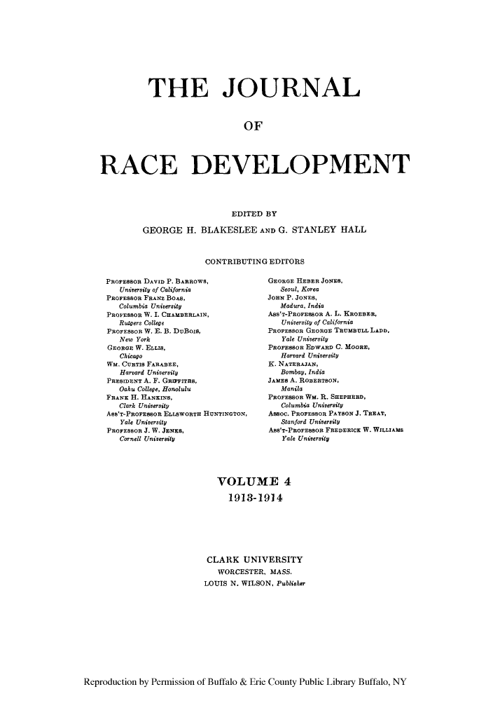 handle is hein.journals/jointrl4 and id is 1 raw text is: THE JOURNAL
OF
RACE DEVELOPMENT
EDITED BY
GEORGE H. BLAKESLEE AND G. STANLEY HALL
CONTRIBUTING EDITORS

PROFEBBOR DAVID P. BARROWS,
University of California
PROFESSOR FRANZ BOAS,
Columbia University
PROFESSOR W. I. CHAMBERLAIN,
Rutgers College
PROFESSOR W. E. B. DUBois,
New York
GEORGE W. ELLIS,
Chicago
WM. CURTIS FARABEE,
Harvard University
PRESIDENT A. F. GRrzITaS,
Oahu College, Honolulu
FRANK H. HANKINS,
Clark University
ASS'T-PROFESSOR ELLSWORTH HUNTINGTON,
Yale University
PROFESSOR J. W. JENKS,
Cornell University

GEORGE HEBER JONES,
Seoul, Korea
JoHN P. JONES,
Madura, India
Ass'T-PROFESsOR A. L. KROEBER,
University of California
PROFESSOR GEORGE TRUMBULL LADD,
Yale University
PROFESSOR EDWARD C. MOORE,
Harvard University
K. NATERAJAN,
Bombay, India
JAMES A. ROBERTSON,
Manila
PROFESSOR WM. R. SHEPHERD,
Columbia Univeraity
Assoc. PROFESSoR PAYSON J. TREAT,
Stanford University
Ass'T-PROFESSOR FREDERICK W. WILLIAMS
Yale University

VOLUME 4
1913-1914
CLARK UNIVERSITY
WORCESTER, MASS.
LOUIS N. WILSON, Publisher

Reproduction by Permission of Buffalo & Erie County Public Library Buffalo, NY


