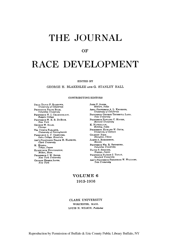 handle is hein.journals/jointrl6 and id is 1 raw text is: THE JOURNAL
OF
RACE DEVELOPMENT
PEDTTED BY

GEORGE H. BLAKESLEE AND G. STANLEY HALL
CONTRIBUTING EDITORS

DEAN DAVID P. BARROWS,
University of California
PROFESSOR FRANz BOAS,
Columbia University
PROFESSOR W. I. CHAMBERLAIN,
Rutgers College
PROFESSOR W. E. B. DuBois,
New York
GEORGE W. ELLIS,
Chicago
WM. CURTIS FARABEE,
University of Pennsylvania
PRESIDENT A. F. GRIFFITHs,
Oahu College, Honolulu
Ass'T-PROFESSOR FRANK H. HANKINS,
Clark University
M. HONDA,
Tokyo, Japan
ELLSWORTH HUNTINGTON,
Milton, Mass.
PROFESSOR J. W. JENKS,
New York University
GEORGE HEBER JONES,
New York

JOHN P. JONES,
Madura, India
Asso.-PRoFESSOR A. L. KROEBER,
University of California
PROFESSOR GEORGE TRUMBULL LADD,
Yale University
PROFESSOR EDWARD C. MOORE,
Harvard University
K. NATERAJAN,
Bombay, India
PROFESSOR HOWARD W. ODUM,
University of Georgia
GILBERT REID
Shanghai, China
JAMES A. ROBERTSON.
Manila
PROFESSOR WM. R. SHEPHERD,
Columbia University
DAVID S. SPENCER,
Nagoya, Japan
PROFESSOR PAYRSON J. TREAT,
Stanford University
ASS'T-PROFESSOR FREDERICK W. WILLIAMS,
Yale University

VOLUME 6
1915-1916
CLARK UNIVERSITY
WORCESTER, MASS.
LOUIS N. WILSON, Publisher

Reproduction by Permission of Buffalo & Erie County Public Library Buffalo, NY


