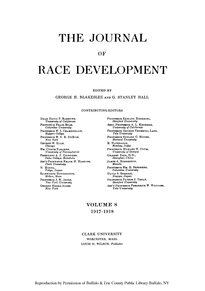 handle is hein.journals/jointrl8 and id is 1 raw text is: THE JOURNAL
OF
RACE DEVELOPMENT
EDITED BY

GEORGE H. BLAKESLEE AND G. STANLEY HALL
CONTRIBUTING EDITORS

DEAN DAVID P. BARROWS,
University of California
PROFESSOR FRANZ BOAS,
Columbia University
PROFESSOR W. I. CHAMBERLAIN,
Rutgers College
PROFESSOR W. E. B. DuBois,
New York
GEORGE W. ELLIS,
Chicago
WM. CURTIS FARABEE,
University of Pennsylvania
PRESIDENT A. F. GRIFFITHS,
Oahu College, Honolulu
Ass'T-PROFESSOR FRANK II. HANKINS,
Clark University
M. HONDA,
Tokyo, Japan
ELLSWORTH HUNTINTON,
Milton, Mass.
PROFESSOR J. W. JENKS,
Yew York University
GEORGE HEBER JONES.
New York

PROFESSOR EDWARD KREHBIEL,
Stanford University
Asso.-PEOFESBOR A. L. KROEBER,
University of California
PROFESSOR GEORGE TRUMBULL LADD,
Yale University
PROFESSOR EDWARD C. MOORE,
Harvard University
K. NATERAJAN,
Bombay, India
PROFESSOR HOWARD W. ODUM,
University of Georgia
GILBERT REID, D.D.,
Shanghai, China
JAMES A. ROBERTSON,
Manila
PROFESSOR WM. R. SHEPHERD,
Columbia University
DAVID S. SPENCER,
Nagoya, Japan
PROFESSOR PAYSON J. TREAT.
Stanford University
Ass'T-PROFEBBOR FREDERICK W. WLLTIAuS,
Yale University

VOLUME 8
1917-1918
CLARK UNIVERSITY
WORCESTER, MASS.
LOUIS N. WILSON. Publisher

Reproduction by Permission of Buffalo & Erie County Public Library Buffalo, NY


