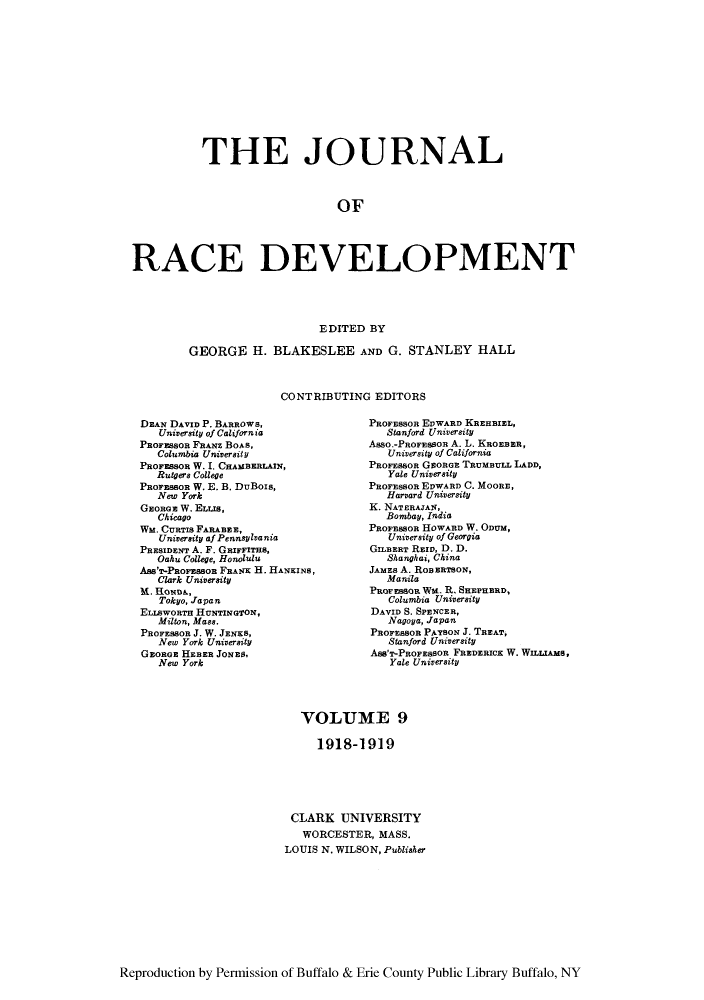 handle is hein.journals/jointrl9 and id is 1 raw text is: THE JOURNAL
OF
RACE DEVELOPMENT
EDITED BY
GEORGE H. BLAKESLEE AND G. STANLEY HALL
CONTRIBUTING EDITORS

DEAN DAVID P. BARROWS,
University of California
PROFESSOR FRAwz BOAS,
Columbia University
PROFESSOR W. I. CHAMBERLAIN,
Rutgers College
PROFESBOR W. E. B. DuBois,
New York
GEORGE W. EzUs,
Chicago
WM. CURTIS FARABEE,
University af PennsyIva nia
PRESIDENT A. F. GaRFITHS,
Oaku College, Honolulu
Ass'T-PRoFEssoB FRANK 11. HANKINS,
Clark University
M. HoNDA,
Tokyo, Japan
ELIAWORTH HUNTINGTON,
Milton, Mass.
PROFESSOR J. W. JENKS,
New York University
GEORGE HEBER JONES,
New York

PROFESSOR EDWARD KEHBIEL,
Stanford University
Asso.-PROFESSOR A. L. KROEBER,
University of California
PROFESSOR GEORGE TRUMBULL LADD,
Yale University
PROFEsson EDWARD C. MOORE,
Harvard University
K. NATERAJAN,
Bombay, India
PROFESSOR HOWARD W. ODUM,
University of Georgia
GILBERT RElo, D. D.
Shanghai, China
JAMES A. ROBERTSON,
Manila
PROFESSOR Wa. R. SHEPHERD,
Columbia University
DAVID S. SPENCER,
Nagoya, Japan
PROFEsSon PArSON J. TREAT,
Stanford University
AsS'T-PROFEBoR FREDERICK W. WILLIAMS,
Yale University

VOLUME 9
1918-1919
CLARK UNIVERSITY
WORCESTER, MASS.
LOUIS N. WILSON, Publisher

Reproduction by Permission of Buffalo & Erie County Public Library Buffalo, NY


