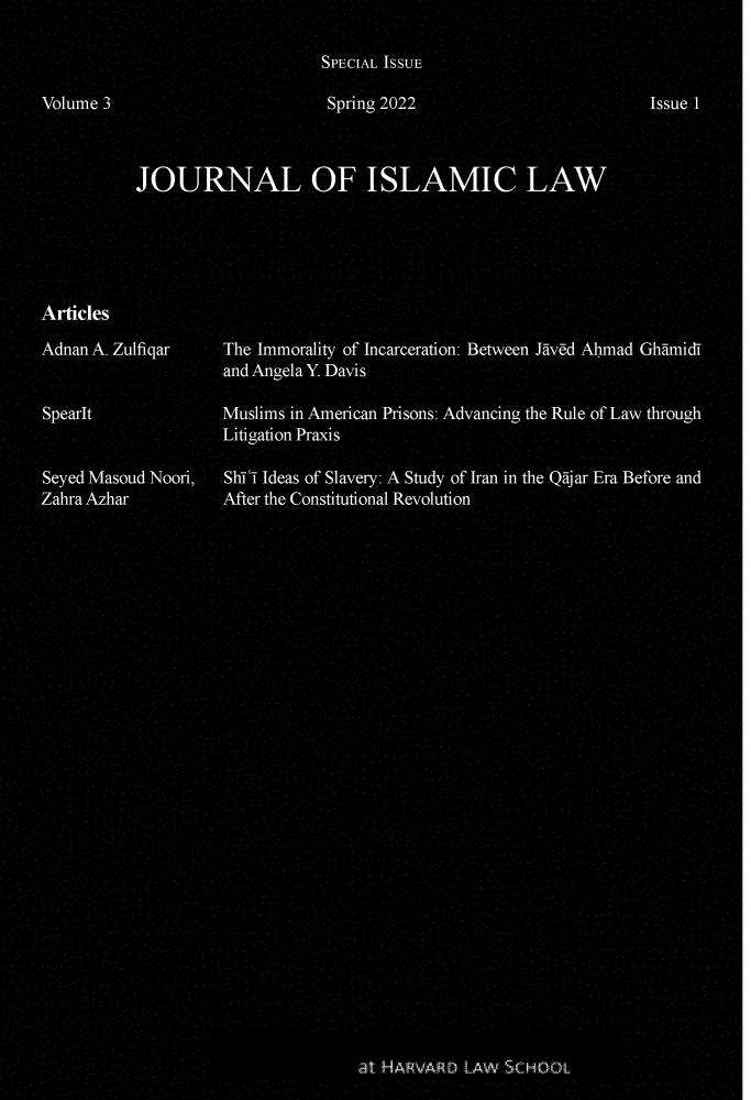 handle is hein.journals/joloisl3 and id is 1 raw text is: SPECIAL ISSUE
Volume 3                           Spring 2022                             Issue I
JOURNAL OF ISLAMIC IAW
Articles
Adnan A. Zulfiqar      The Immorality of Incarceration: Between Jaed Ahmad Ghamid-
and Angela Y. Davis
SpearIt Muslims in American Prisons: Advancing the Rule of Law through
Litigation Praxis
Seyed Masoud Noor,     Shi i Ideas of Slavery: A Study of Iran in the Qajar Era Before and
ZahraAzhar             After the Constitutional Revolution
SHARVARD LAW SCHOOL


