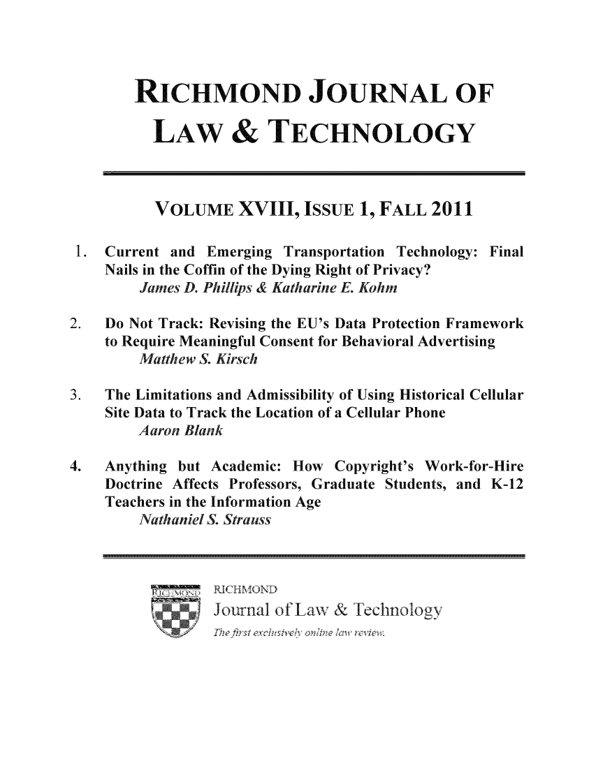 handle is hein.journals/jolt18 and id is 1 raw text is: RICHMOND JOURNAL OF
LAW & TECHNOLOGY
VOLUME XVIII, ISSUE 1, FALL 2011
1. Current and Emerging Transportation Technology: Final
Nails in the Coffin of the Dying Right of Privacy?
James D. Phillips & Katharine E. Kohm
2.   Do Not Track: Revising the EU's Data Protection Framework
to Require Meaningful Consent for Behavioral Advertising
Matthew S. Kirsch
3.   The Limitations and Admissibility of Using Historical Cellular
Site Data to Track the Location of a Cellular Phone
Aaron Blank
4.   Anything but Academic: How     Copyright's Work-for-Hire
Doctrine Affects Professors, Graduate Students, and K-12
Teachers in the Information Age
Nathaniel S. Strauss
Journal of Law & Technology
S  The ~   firs  ccuivl  o l cwrvie:


