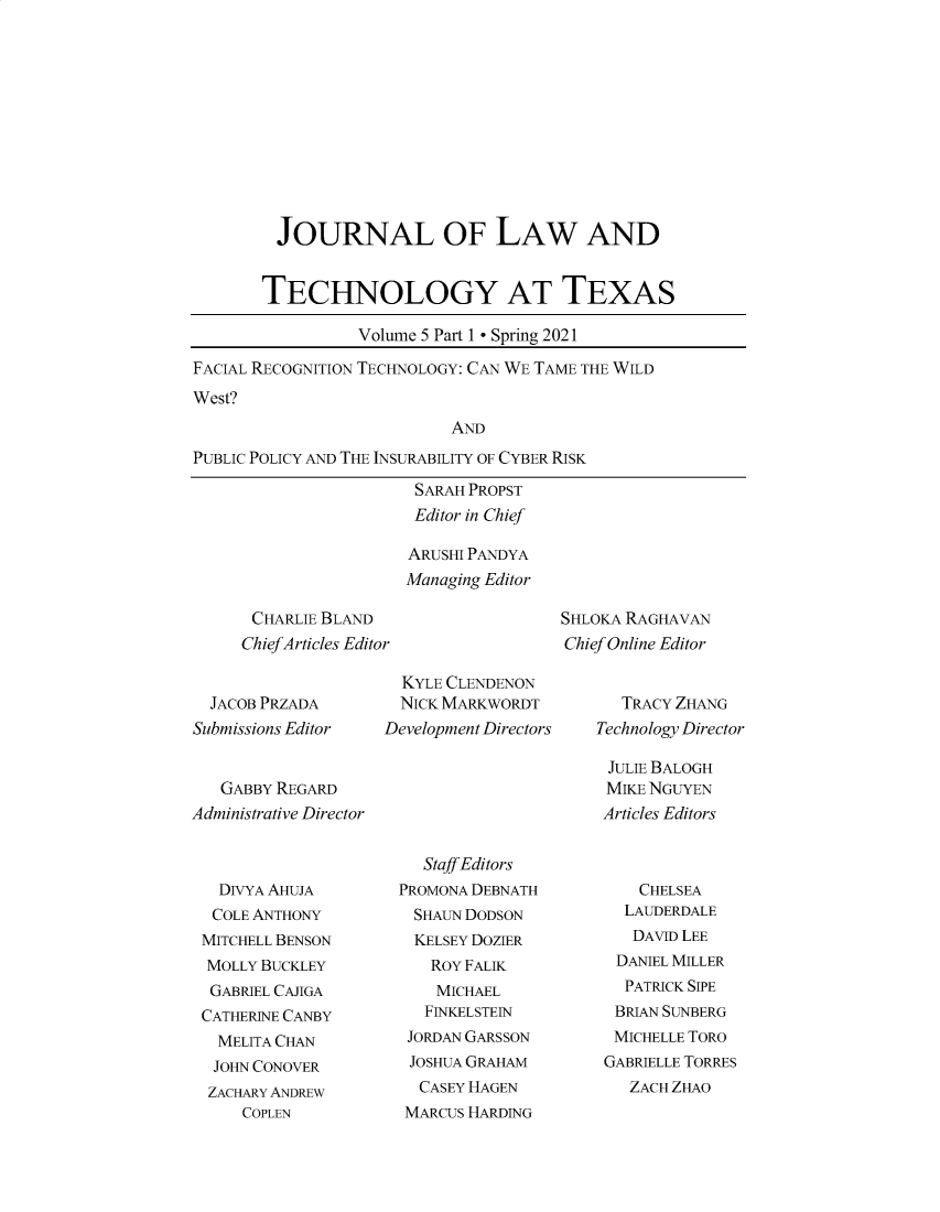 handle is hein.journals/jolttx5 and id is 1 raw text is: JOURNAL OF LAW AND
TECHNOLOGY AT TEXAS
Volume 5 Part 1 - Spring 2021
FACIAL RECOGNITION TECHNOLOGY: CAN WE TAME THE WILD
West?
AND
PUBLIC POLICY AND THE INSURABILITY OF CYBER RISK

SARAH PROPST
Editor in Chief
ARUSHI PANDYA
Managing Editor

CHARLIE BLAND
Chief Articles Editor

SHLOKA RAGHAVAN
Chief Online Editor

JACOB PRZADA
Submissions Editor
GABBY REGARD
Administrative Director

KYLE CLENDENON
NICK MARKWORDT
Development Directors

TRACY ZHANG
Technology Director

JULIE BALOGH
MIKE NGUYEN
Articles Editors

DIVYA AHUJA
COLE ANTHONY
MITCHELL BENSON
MOLLY BUCKLEY
GABRIEL CAJIGA
CATHERINE CANBY
MELITA CHAN
JOHN CONOVER
ZACHARY ANDREW
COPLEN

Staff Editors
PROMONA DEBNATH
SHAUN DODSON
KELSEY DOZIER
ROY FALIK
MICHAEL
FINKELSTEIN
JORDAN GARSSON
JOSHUA GRAHAM
CASEY HAGEN
MARCUS HARDING

CHELSEA
LAUDERDALE
DAVID LEE
DANIEL MILLER
PATRICK SIPE
BRIAN SUNBERG
MICHELLE TORO
GABRIELLE TORRES
ZACH ZHAO


