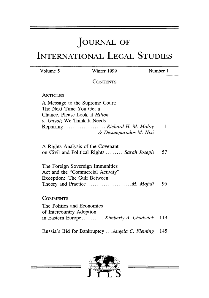 handle is hein.journals/jonalines5 and id is 1 raw text is: JOURNAL OF
INTERNATIONAL LEGAL STUDIES
Volume 5             Winter 1999             Number 1
CONTENTS
ARTICLES
A Message to the Supreme Court:
The Next Time You Get a
Chance, Please Look at Hilton
v. Guyot; We Think It Needs
Repairing ...............Richard H. M. Maloy       1
& Desamparados M. Nisi
A Rights Analysis of the Covenant
on Civil and Political Rights ........ Sarah Joseph  57
The Foreign Sovereign Immunities
Act and the Commercial Activity
Exception: The Gulf Between
Theory and Practice ................M. Mofidi   95
COMMENTS
The Politics and Economics
of Intercountry Adoption
in Eastern Europe .......... Kimberly A. Chadwick  113
Russia's Bid for Bankruptcy ... Angela C. Fleming 145
I LS


