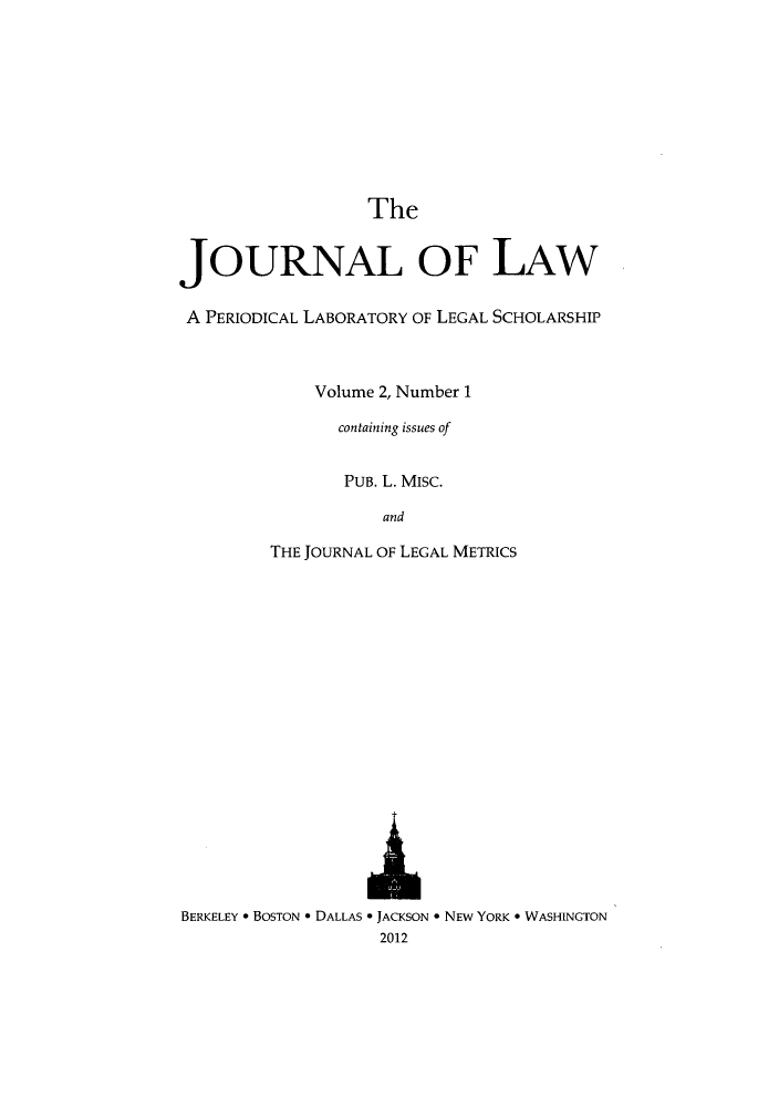 handle is hein.journals/joolaw2 and id is 1 raw text is: The
JOURNAL OF LAW
A PERIODICAL LABORATORY OF LEGAL SCHOLARSHIP
Volume 2, Number 1
containing issues of
PUB. L. MISC.
and
THE JOURNAL OF LEGAL METRICS
BERKELEY * BOSTON * DALLAS * JACKSON * NEW YORK * WASHINGTON
2012


