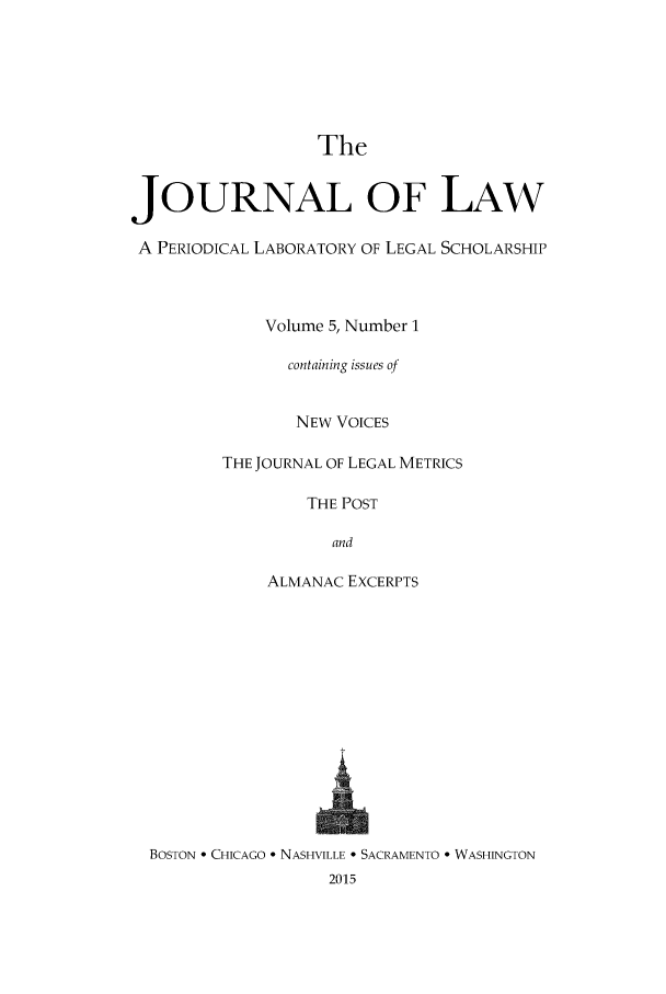 handle is hein.journals/joolaw5 and id is 1 raw text is: 





                  The

JOURNAL OF LAW

A PERIODICAL LABORATORY OF LEGAL SCHOLARSHIP



             Volume 5, Number 1

               containing issues of


               NEW VOICES

         THE JOURNAL OF LEGAL METRICS

                 THE POST

                    and

             ALMANAC EXCERPTS












  BOSTON * CHICAGO * NASHVILLE - SACRAMENTO * WASHINGTON
                   2015


