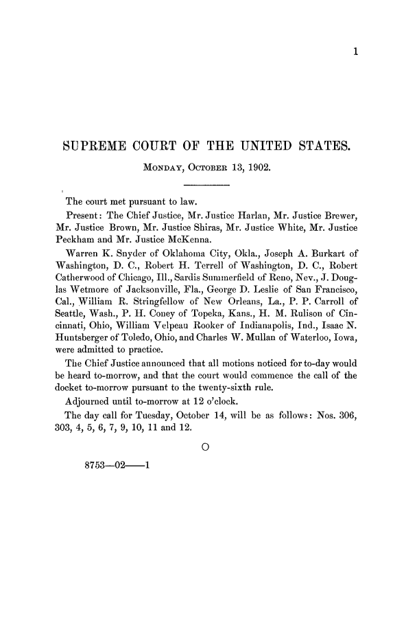 handle is hein.journals/joscus17 and id is 1 raw text is: 1

SUPREME COURT OF THE UNITED STATES.
MONDAY, OCTOBER 13, 1902.
The court met pursuant to law.
Present: The Chief Justice, Mr. Justice Harlan, Mr. Justice Brewer,
Mr. Justice Brown, Mr. Justice Shiras, Mr. Justice White, Mr. Justice
Peckham and Mr. Justice McKenna.
Warren K. Snyder of Oklahoma City, Okla., Joseph A. Burkart of
Washington, D. C., Robert H. Terrell of Washington, D. C., Robert
Catherwood of Chicago, Ill., Sardis Summerfield of Reno, Nev., J. Doug-
las Wetmore of Jacksonville, Fla., George D. Leslie of San Francisco,
Cal., William R. Stringfellow of New Orleans, La., P. P. Carroll of
Seattle, Wash., P. H. Coney of Topeka, Kans., H. M. Rulison of Cin-
cinnati, Ohio, William Velpeau Rooker of Indianapolis, Ind., Isaac N.
Huntsberger of Toledo, Ohio, and Charles W. Mullan of Waterloo, Iowa,
were admitted to practice.
The Chief Justice announced that all motions noticed for to-day would
be heard to-morrow, and that the court would commence the call of the
docket to-morrow pursuant to the twenty-sixth rule.
Adjourned until to-morrow at 12 o'clock.
The day call for Tuesday, October 14, will be as follows: Nos. 306,
303, 4, 5, 6, 7, 9, 10, 11 and 12.
0
8753-02--1


