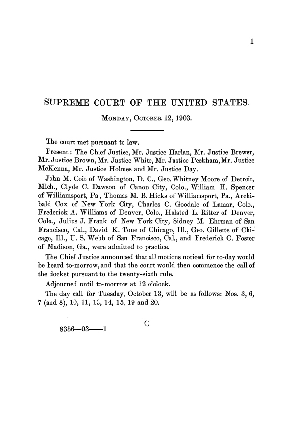 handle is hein.journals/joscus18 and id is 1 raw text is: 1

SUPREME COURT OF THE UNITED STATES.
MONDAY, OCTOBER 12, 1903.
The court met pursuant to law.
Present: The Chief Justice, Mr. Justice Harlan, Mr. Justice Brewer,
Mr. Justice Brown, Mr. Justice White, Mr. Justice Peckham, Mr. Justice
McKenna, Mr. Justice Holmes and Mr. Justice Day.
John M. Coit of Washington, D. C., Geo. Whitney Moore of Detroit,
Mich., Clyde C. Dawson of Canon City, Colo., William H. Spencer
of Williamsport, Pa., Thomas M. B. Hicks of Williamsport, Pa., Archi-
bald Cox of New York City, Charles C. Goodale of Lamar, Colo.,
Frederick A. Williams of Denver, Colo., Halsted L. Ritter of Denver,
Colo., Julius J. Frank of New York City, Sidney M. Ehrman of San
Francisco, Cal., David K. Tone of Chicago, Ill., Geo. Gillette of Chi-'
cago, Ill., U. S. Webb of San Francisco, Cal., and Frederick C. Foster
of Madison, Ga., were admitted to practice.
The Chief Justice announced that all motions noticed for to-day would
be heard to-morrow, and that the court would then commence the call of
the docket pursuant to the twenty-sixth rule.
Adjourned until to-morrow at 12 o'clock.
The day call for Tuesday, October 13, will be as follows: Nos. 3, 6,
7 (and 8), 10, 11, 13, 14, 15, 19 and 20.

()

8356-03-1


