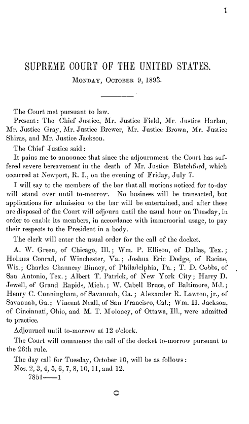 handle is hein.journals/joscus1893 and id is 1 raw text is: 1


      SUPREME COURT OF THE UNITED STATES.
                    iONDAY,   OCTOBER  9, 189n.



  The Court met pursuant to law.
  Present: The  Chief Justice, Mr. Justice Field, Mr. Justice Harlan,
Mr. Justice Gray, Mr. Justice Brewer, Mr. Justice Brown, Mr. Justice
Shiras, arid Mr. Justice Jackson.
  The Chief Justice said:
  It pains me to announce that since the adjournment the Court has suf-
fered severe bereavement in the death of Mr. Justice Blatchford, which
occurred at Newport, R. T., on the evening of Friday, July 7.
  I will say to the members of the bar that all motions noticed for to-day
will stand over until to-morrow. No  business will be transacted, but
applications for admission to the bar will be entertained, and after these
are disposed of fhe Court will adjourn until the usual hour on Tuesday, in
order to enable its members, in accordance with immemorial usage, to pay
their respects to the President in a body.
  The clerk will enter the usual order for the call of the docket.
  A.  W. Green, of Chicago, Ill.; Wim. P. Ellison, of Dallas, Tex.
Holmes  Conrad, of Winchester, Va. ; Joshua Eric Dodge, of Racine,
Wis.; Charles Chauncey Binney, of Philadelphia, Pa.; T. D. Cobbs, of
San Antonio, Tex. ; Albert T. Patrick, of New York City; Harry D.
Jewell, of Grand Rapids, Mich. ; W. Cabell Bruce, of Baltimore, Md.;
Henry  C. Cunningham, of Savannah, Ga. ; Alexander R. Lawton, jr., of
Savannah, Ga.; Vincent Neall, of San Francisco, Cal.; Wim. H. Jackson,
of Cincinnati, Ohio, and M. T. Moloney, of Ottawa, Ill., were admitted
to practice.
  Adjourned until to-morrow at 12 o'clock.
  The  Court will commence the call of the docket to-morrow pursuant to
the 26th rule.
  The day call for Tuesday, October 10, will be as follows:
  Nos. 2, 3, 4, 5, 6, 7, 8, 10, 11, and 12.
       7851-1


0


