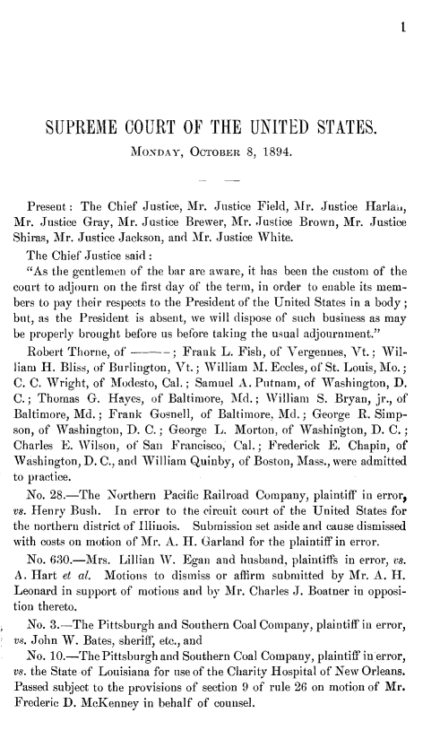 handle is hein.journals/joscus1894 and id is 1 raw text is: 
t


     SUPREME COURT OF THE UNITED STATES.
                    MONDAY,   OCTOBER  8, 1894.



  Present : The Chief Justice, Mr. Justice Field, Mr. Justice Harlan,
Mr.  Justice Gray, Mr. Justice Brewer, Mr. Justice Brown, Mr. Justice
Shiras, Mr. Justice Jackson, and Mr. Justice White.
  The Chief Justice said:
  As  the gentlemen of the bar are aware, it has been the custom of the
court to adjourn on the first day of the term, in order to enable its mem-
bers to pay their respects to the President of the United States in a body;
but, as the President is absent, we will dispose of such business as may
be properly brought before us before taking the usual adjournment.
  Robert Thorne, of ---; Frank L. Fish, of Vergennes,   Vt. ; Wil-
liam H. Bliss, of Burlington, Vt.; William M. Eccles, of St. Louis, Mo.;
C. C. Wright, of Modesto, Cal.; Samuel A. Putnam, of Washington, D.
C.; Thomas  G.  Hayes, of Baltimore, Md.; William  S. Bryan, jr., of
Baltimore, Md.; Frank  Gosnell, of Baltimore, Md.; George R. Simp-
son, of Washington, D. C.; George L. Morton, of Washington, D. C.;
Charles E. Wilson, of San Francisco, Cal.; Frederick E. Chapin, of
Washington, D. C., and William Quinby, of Boston, Mass., were admitted
to practice.
  No. 28.-The   Northern Pacific Railroad Company, plaintiff in error
vs. Henry Bush.  In error to the circuit court of the United States for
the northern district of Illinois. Submission set aside and cause dismissed
with costs on motion of Mr. A. H. Garland for the plaintiff in error.
  No. 630.-Mrs.   Lillian W. Egan and husband, plaintiffs in error, vs.
A. Hart et al. Motions  to dismiss or affirm submitted by Mr. A. H.
Leonard in support of motions and by Mr. Charles J. Boatner in opposi-
tion thereto.
  No. 3.-The  Pittsburgh and Southern Coal Company, plaintiff in error,
vs. John W. Bates, sheriff, etc., and
  No. 10.-ThePittsburghand  Southern Coal Company, plaintiff in error,
vs. the State of Louisiana for use of the Charity Hospital of New Orleans.
Passed subject to the provisions of section 9 of rule 26 on motion of Mr.
Frederic D. McKenney  in behalf of counsel.


