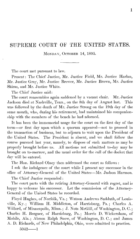 handle is hein.journals/joscus1895 and id is 1 raw text is: 
I


  SUPREME COURT OF THE UNITED STATES.

                   MONDAY,  OCTOBER   14, 1895.



  The  court met pursuant to law.
  Present: The Chief Justice, Mr. Justice Field, 1\r. Justice Harlan,
Mr. Justice Gray, Mr. Justice Brewer, Mr. Justice Brown, Mr. Justice
Shiras, and Mr. Justice White.
  The  Chief Justice said:
  The court reassembles again saddened by a vacant chair. Mr. Justice
Jackson died at Nashville,. Tenn., on the 8th day of August last. This
was followed by the death of Mr. Justice Strong on the 19th day of the
same month, who, during his retirement, had maintained his companion-
ship with the members of the bench he had adorned.
  It has been the immemorial usage for the court on the first day of the
term-or  first day upon which a quorum appeared-not to proceed in
the transaction of business, but to adjourn to wait upon the President of
the United States. The President is absent, and we shall follow the
course pursued last year, namely, to dispose of such matters as may be
properly brought before us. All motions not submitted to-day may be
brought on to-morrow, and the usual order for the call of the docket that
day will be entered.
  The Hon.  Richard Glney then addressed the court as follows
  I ask the indulgence of the court while I present my successor in the
office of Attorney-General of the United States-Mr. Judson Harmon.
  The Chief Justice responded:
  The court parts with the retiring Attorney-General with regret, and is
happy to welcome his successor. Let the commission of the Attorney-
General of the United States be recorded.
  Floyd Hughes, of Norfolk, Va.; Watson Andrews Sudduth, of Louis-
ville, Ky.; William H.  Middleton, of Harrisburg, Pa.; Charles A.
Willard, of Minneapolis, Minn.; J. Nota McGill, of Washington, D. C.;
Charles H. Bergner, of Harrisburg, Pa.; Morris D. Wickersham,  of
Mobile, Ala.; Abram  Ralph Snow, of Washington, D. C.; and James
A. D. Richards, of New Philadelphia, Ohio, were admitted to practice.
       5042-1


