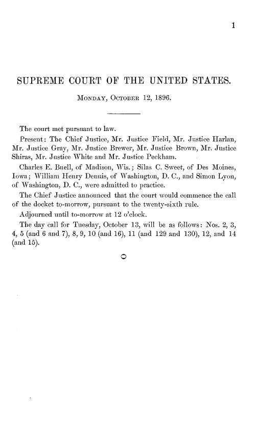 handle is hein.journals/joscus1896 and id is 1 raw text is: 

1


SUPREME COURT OF THE UNITED STATES.

                  iONDAY,  OCTOBER  12, 1896.



  The court met pursuant to law.
  Present: The Chief Justice, Mr. Justice Field, Mr. Justice Harlan,
Mr. Justice Gray, Mr. Justice Brewer, Mr. Justice Brown, Mr. Justice
Shiras, Mr. Justice White and Mr. Justice Peckham.
  Charles E. Buell, of Madison, Wis.; Silas C. Sweet, of Des Moines,
Jowa; William Henry Dennis, of Washington, D. C., and Simon Lyon,
of Washington, D. C., were admitted to practice.
  The Chief Justice announced that the court would commence the call
of the docket to-morrow, pursuant to the twenty-sixth rule.
  Adjourned until to-morrow at 12 o'clock.
  The day call for Tuesday, October 13, will be as follows: Nos. 2, 3,
4, 5 (and 6 and 7), 8, 9, 10 (and 16), 11 (and 129 and 130), 12, and 14
(and 15).


