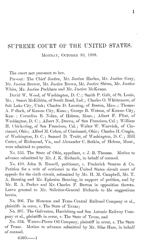 handle is hein.journals/joscus1898 and id is 1 raw text is: 

1


  SUPREME COURT OF THE UNITED STATES.

                  MoNAY, OCTOBER 10, 1898.



  The court met pursuant to law.
  Prescnt: The Chief Justice, Mr. Justice Harlan, Mr. Justice Gray,
Ir. Justice Brewer, ir. Justice Brown, -Mr. Justice Shiras, Mr. Justice
White, M\r. Justice Peckham and M\r. Justice McKenna.
  David W.  Wood, of Washington, D. C.; Smith P. Galt, of St. Louis,
)o.; Stuart McKibbin, of South Bend, Ind.; Charles 0. Whittemore, of
Salt Lake City, Utah; Charles D. Lanning, of Boston, Mass. ; Thomas
A. P llock, of Kansas City, Kans.; George B. Watson, of Kansas City,
Kan.;   Cornelius B. Nolan, of Helena, Mont.; Albert F. Flint, of
Washington, D. C.; Albert N. Drown, of San Francisco, Cal.; William
11. Chickering, of San Francisco, Cal.; Walter V. Warwick, of Cin-
cinnati, Ohio; Alfred M. Cohen, of Cincinnati, Ohio; Charles H. Cragin,
of Washington, D. C.; Samuel D. Truitt, of Washington, 1D. C.; Hill
Carter, of Richmond, Va., and Alexander C. Botkin, of Helena, Mont.,
were admitted to practice.
  No. 353. The State of Ohio, appellant, v. J. B. Thomas. Motion to
advance submitted by Mr. J. K. Richards, in behalf of counsel.
  No. 410. John B.  Russell, petitioner, c. Frederick Stearns & Co.
Petition for a writ of certiorari to the United States circuit court of
appeals for the sixth circuit, submitted by Ir. H. L1. Campbell, Mr. T.
A. Bannino and  Ir. Ephraim Banning, in support of petition, and by
Mr. R.  A. Parker and Mlr. Charles F. Burton in opposition thereto.
Leave granted to  Ir. Solicitor-General Richards to file suggestions
herein.
  No. 306. The Houston  and Texas Central Railroad Company et al.,
plaintiffs in error, r. The State of Texas;
  No. 307. The Galveston, Harrisburg and San Antonio Railway Com-
pany et al., plaintiffs in error, v. The State of Texas, and
  No. 334. Waters-Pierce Oil Company, plaintiff in error, v. The State
of Texas.  Motion to advance submitted by Mr. Silas Hare, in behalf
of counsel.
      6560-1


