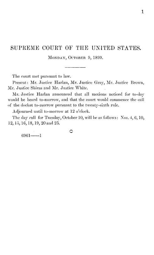 handle is hein.journals/joscus1899 and id is 1 raw text is: 
1


SUPREME COURT OF THlE UNITED STATES.

                  MONDAY,  OCTOBER  9, 1899.



  The court met pursuant to law.
  Present: Mr. Justice Harlan, Mr. Justice Gray, Mr. Justice Brown,
Mr. Justice Shiras and Mr. Justice White.
  Mr. Justice Harlan announced that all motions noticed for to-day
would be heard to-morrow, and that the court would commence the call
of the docket to-morrow pursuant to the twenty-sixth rule.
  Adjourned until to-morrow at 12 o'clock.
  The day call for Tuesday, October 10, will be as follows: Nos. 4, 6, 10,
12, 15, 16, 18, 19, 20 and 25.


0


6961-1


