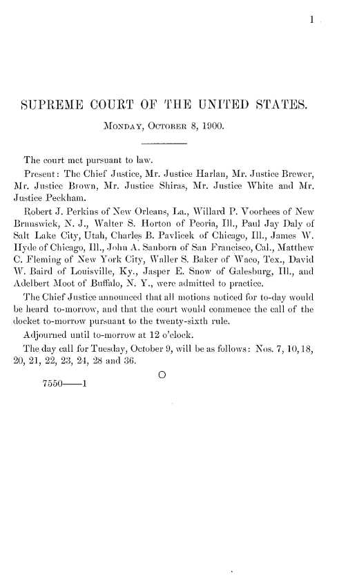 handle is hein.journals/joscus1900 and id is 1 raw text is: 
I


  SUPREME COURT OF THE UNITED STATES.

                  AMONDAY,  OCTOBER 8, 1900.


  The court met pursuant to law.
  Present: The Chief Justice, Mr. Justice Harlan, Mr. Justice Brower,
Mr. Justice Brown, Mr. Justice Shiras, Mr. Justice White and Mr.
Justice Peckham.
  Robert J. Perkins of New Orleans, La., Willard P. Voorhees of New
Brunswick, N. J., Walter S. Horton of Peoria, Ill., Paul Jay Daly of
Salt Lake City, Utah, Charles B. Pavlicek of Chicago, Ill., James W.
Hyde of Chicago, Ill., John A. Sanborn of San Francisco, Cal., Matthew
C. Fleming of New York City, Waller S. Baker of Waco, Tex., David
W. Baird of Louisville, Ky., Jasper E. Snow of Galesburg, Ill., and
Adelbert Moot of Buffalo, N. Y., were admitted to practice.
  The Chief Justice announced that all motions noticed for to-day would
be heard to-morrow, and that the court would commence the call of the
docket to-morrow pursuant to the twenty-sixth rule.
  Adjourned until to-morrow at 12 o'clock.
  The day call for Tuesday, October 9, will be as follows: Nos. 7, 10,18,
20, 21, 22, 23, 24, 28 and 36.
                              0
      7550-1


