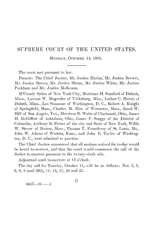 handle is hein.journals/joscus1901 and id is 1 raw text is: 










  SUPREME COURT OF THE UNITED STATES.

                 MONDAY,  OCTOBER  14, 1901.


  The court met pursuant to law.
  Present: The Chief Justice, Mr. Justice Harln,o Mr. Justice Brewer,
Mr. Justice Brown, Mr. Justice Shiras, Mr. Justice White, Mr. Justice
Peckham  and Mr. Justice McKenna.
  M'Cready Sykes of New York City, Mortimer H. Stanford of Duluth,
Minn., Lawson W. Magruder of Vicksburg, Miss., Luther C. Harris of
Duluth, Minn., Leo Simmons of Washington, D. C., Robert A. Knight
of Springfield, Mass., Charles M1. Rice of Worcester, Mass., Jared W.
Hill of San A ngelo, Tex., Morrison R. Waite of Cincinnati, Ohio, James
H. McGiffert of Ashtabula, Ohio, James F. Scaggs of the District of
Columbia, Anthony B. Porter of the city and State of New York, Willis
W.  Stover of Boston, Mass., Thomas T. Fauntleroy of St. Louis, Mo.,
John W. Adams  of Wichita, Kans., and John E. Taylor of Washing-
ton, D. C., were admitted to practice.
  The Chief Justice announced that all motions noticed for to-day would
be heard to-morrow, and that the court would commence the call of the
(locket to-morrow pursuant to the twenty-sixth rule.
  Adjourned until to-morrow at 12 o'clock.
  The day call for Tuesday, October 15, will be as follows: Nos. 2, 5,
6, 8, 9 (and 293), 11, 14, 17, 20 and 23.


0


8057-01-1


