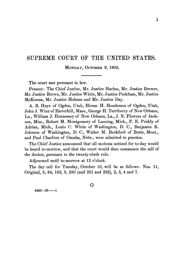 handle is hein.journals/joscus20 and id is 1 raw text is: 1

SUPREME COURT OF THE UNITED STATES.
MONDAY, OCTOBER 9, 1905.
The court met pursuant to law.
Present: The Chief Justice, Mr. Justice Harlan, Mr. Justice Brewer,
Mr. Justice Brown, Mr. Justice White, Mr. Justice Peckham, Mr. Justice
McKenna, Mr. Justice Holmes and Mr. Justice Day.
A. B. Hays of Ogden, Utah, Hiram H. Henderson of Ogden, Utah,
John J. Winn of Haverhill, Mass., George H. Terriberry of New Orleans,
La., William J. Hennessey of New Orleans, La., J. N. Flowers of Jack-
son, Miss., Robert M. Montgomery of Lansing, Mich., F. E. Priddy of
Adrian, Mich., Louis C. White of Washington, D. C., Benjamin R.
Johnson of Washington, D. C., Walter M. Beckford of Butte, Mont.,
and Paul Charlton of Omaha, Nebr., were admitted to practice.
The Chief Justice announced that all motions noticed for to-day would
be heard to-morrow, and that the court would then commence the call of
the docket, pursuant to the twenty-sixth rule.
Adjourned until to-morrow at 12 o'clock.
The day call for Tuesday, October 10, will be as follows: Nos. 11,
Original, 6, 84, 163, 9, 250 (and 251 and 252), 2, 3, 4 and 7.
0
8450-05-1


