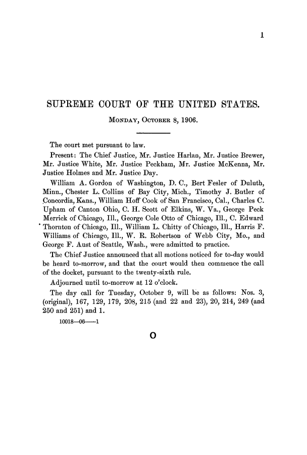 handle is hein.journals/joscus21 and id is 1 raw text is: 1

SUPREME COURT OF THE UNITED STATES.
MONDAY, OCTOBER 8, 1906.
The court met pursuant to law.
Present: The Chief Justice, Mr. Justice Harlan, Mr. Justice Brewer,
Mr. Justice White, Mr. Justice Peckham, Mr. Justice McKenna, Mr.
Justice Holmes and Mr. Justice Day.
William A. Gordon of Washington, D. C., Bert Fesler of Duluth,
Minn., Chester L. Collins of Bay City, Mich., Timothy J. Butler of
.Concordia, Kans., William Hoff Cook of San Francisco, Cal., Charles C.
Upham of Canton Ohio, C. H. Scott of Elkins, W. Va., George Peck
Merrick of Chicago, Ill., George Cole Otto of Chicago, Ill., C. Edward
Thornton of Chicago, Ill., William L. Chitty of Chicago, Ill., Harris F.
Williams of Chicago, Ill., W. R. Robertson of Webb City, Mo., and
George F. Aust of Seattle, Wash., were admitted to practice.
The Chief Justice announced that all motions noticed for to-day would
be heard to-morrow, and that the court would then commence the call
of the docket, pursuant to the twenty-sixth rule.
Adjourned until to-morrow at 12 o'clock.
The day call for Tuesday, October 9, will be as follows: Nos. 3,
(original), 167, 129, 179, 208, 215 (and 22 and 23), 20, 214, 249 (and
250 and 251) and 1.
10018-06-1

0


