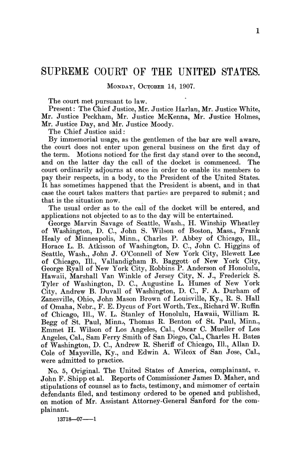 handle is hein.journals/joscus22 and id is 1 raw text is: 1

SUPREME COURT OF THE UNITED STATES.
MONDAY, OCTOBER 14, 1907.
The court met pursuant to law.
Present: The Chief Justice, Mr. Justice Harlan, Mr. Justice White,
Mr. Justice Peckham, Mr. Justice McKenna, Mr. Justice Holmes,
1\r. Justice Day, and Mr. Justice Moody.
The Chief Justice said:
By immemorial usage, as the gentlemen of the bar are well aware,
the court does not enter upon general business on the first day of
the term. Motions noticed for the first day stand over to the second,
and on the latter day the call of the docket is commenced. The
court ordinarily adjourns at once in order to enable its members to
pay their respects, in a body, to the President of the United States.
It has sometimes happened that the President is absent, and in that
case the court takes matters that parties are prepared-to submit; and
that is the situation now.
The usual order as to the call of the docket will be entered, and
applications not objected to as to the day will be entertained.
George Marvin Savage of Seattle, Wash., H. Winship Wheatley
of Washington, D. C., John S. Wilson of Boston, Mass., Frank
Healy of Minneapolis, Minn., Charles P. Abbey of Chicago, Ill.,
Horace L. B. Atkisson of Washington, D. C., John C. Higgins of
Seattle, Wash., John J. O'Connell of New York City, Blewett Lee
of Chicago, Ill., Vallandigham B. Baggott of New York City,
George Ryall of New York City, Robbins P. Anderson of Honolulu,
Hawaii, Marshall Van Winkle of Jersey City, N. J., Frederick S.
Tyler of Washington, D. C., Augustine L. Humes of New York
City, Andrew B. Duvall of Washington, D. C., F. A. Durham of
Zanesville, Ohio, John Mason Brown of Louisville, Ky., R. S. Hall
of Omaha, Nebr., F. E. Dycus of Fort Worth, Tex., Richard W. Ruffin
of Chicago, Ill., W. L. Stanley of Honolulu, Hawaii, William R.
Begg of St. Paul, Minn., Thomas R. Benton of St. Paul, Minn.,
Emmet H. Wilson of Los Angeles, Cal., Oscar C. Mueller of Los
Angeles, Cal., Sam Ferry Smith of San Diego, Cal., Charles H. Bates
of Washington, D. C., Andrew R. Sheriff of Chicago, Ill., Allan D.
Cole of Maysville, Ky., and Edwin A. Wilcox of San Jose, Cal.,
were admitted to practice.
No. 5, Original. The United States of America, complainant, v.
John F. Shipp et al. Reports of Commissioner James D. Maher, and
stipulations of counsel as to facts, testimony, and misnomer of certain
defendants filed, and testimony ordered to be opened and published,
on motion of Mr. Assistant Attorney-General Sanford for the com-
plainant.
13718-07-1



