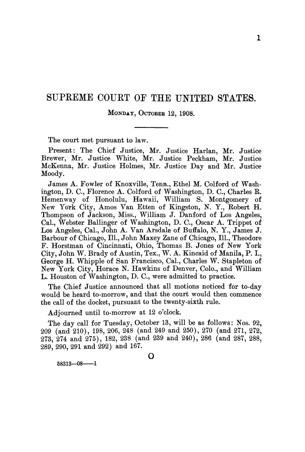 handle is hein.journals/joscus23 and id is 1 raw text is: 1

SUPREME COURT OF THE UNITED STATES.
MONDAY, OCTOBER 12, 1908.
The court met pursuant to law.
Present: The Chief Justice, Mr. Justice Harlan, Mr. Justice
Brewer, Mr. Justice White, Mr. Justice Peckham, Mr. Justice
McKenna, Mr. Justice Holmes, Mr. Justice Day and Mr. Justice
Moody.
James A. Fowler of Knoxville, Tenn., Ethel M. Colford of Wash-
ington, D. C., Florence A. Colford of Washington, D. C., Charles R.
Hemenway of Honolulu, Hawaii, William S. Montgomery of
New York City, Amos Van Etten of Kingston, N. Y., Robert H.
Thompson of Jackson, Miss., William J. Danford of Los Angeles,
Cal., Webster Ballinger of Washington, D. C., Oscar A. Trippet of
Los Angeles, Cal., John A. Van Arsdale of Buffalo, N. Y., James J.
Barbour of Chicago, Ill., John Maxey Zane of Chicago, Ill., Theodore
F. Horstman of Cincinnati, Ohio, Thomas B. Jones of New York
City, John W. Brady of Austin, Tex., W. A. Kincaid of Manila, P. I.,
George H. Whipple of San Francisco, Cal., Charles W. Stapleton of
New York City, Horace N. Hawkins of Denver, Colo., and William
L. Houston of Washington, D. C., were admitted to practice.
The Chief Justice announced that all motions noticed for to-day
would be heard to-morrow, and that the court would then commence
the call of the docket, pursuant to the twenty-sixth rule.
Adjourned until to-morrow at 12 o'clock.
The day call for Tuesday, October 13, will be as follows: Nos. 92,
209 (and 210), 198, 206, 248 (and 249 and 250), 270 (and 271, 272,
273, 274 and 275), 182, 238 (and 239 and 240), 286 (and 287, 288,
289, 290, 291 and 292) and 167.
0
58313-08-1


