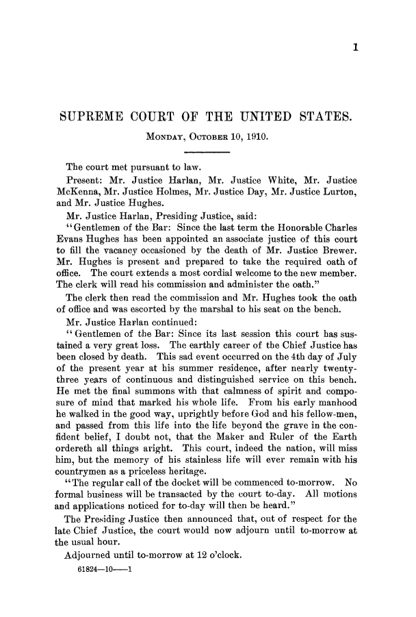 handle is hein.journals/joscus25 and id is 1 raw text is: 1

SUPREME COURT OF THE UNITED STATES.
MONDAY, OCTOBER 10, 1910.
The court met pursuant to law.
Present: Mr. Justice Harlan, Mr. Justice White, Mr. Justice
McKenna, Mr. Justice Holmes, Mr. Justice Day, Mr. Justice Lurton,
and Mr. Justice Hughes.
Mr. Justice Harlan, Presiding Justice, said:
 Gentlemen of the Bar: Since the last term the Honorable Charles
Evans Hughes has been appointed an associate justice of this court
to fill the vacancy occasioned by the death of Mr. Justice Brewer.
Mr. Hughes is present and prepared to take the required oath of
office. The court extends a most cordial welcome to the new member.
The clerk will read his commission and administer the oath.
The clerk then read the commission and Mr. Hughes took the oath
of office and was escorted by the marshal to his seat on the bench.
Mr. Justice Harlan continued:
 Gentlemen of the Bar: Since its last session this court has sus-
tained a very great loss. The earthly career of the Chief Justice has
been closed by death. This sad event occurred on the 4th day of July
of the present year at his summer residence, after nearly twenty-
three years of continuous and distinguished service on this bench.
He met the final summons with that calmness of spirit and compo-
sure of mind that marked his whole life. From his early manhood
he walked in the good way, uprightly before God and his fellow-men,
and passed from this life into the life beyond the grave in the con-
fident belief, I doubt not, that the Maker and Ruler of the Earth
ordereth all things aright. This court, indeed the nation, will miss
him, but the memory of his stainless life will ever remain with his
countrymen as a priceless heritage.
The regular call of the docket will be commenced to-morrow. No
formal business will be transacted by the court to-day. All motions
and applications noticed for to-day will then be heard.
The Presiding Justice then announced that, out of respect for the
late Chief Justice, the court would now adjourn until to-morrow at
the usual hour.
Adjourned until to-morrow at 12 o'clock.
61824-10-1


