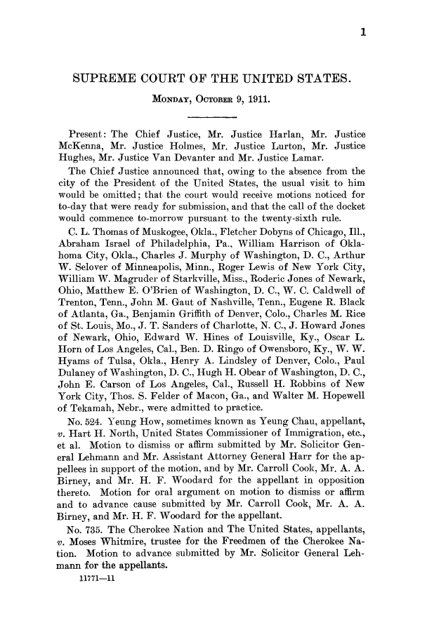 handle is hein.journals/joscus26 and id is 1 raw text is: 1

SUPREME COURT OF THE UNITED STATES.
MONDAY, OCTOBER 9, 1911.
Present: The Chief Justice, Mr. Justice Harlan, Mr. Justice
McKenna, Mr. Justice Holmes, Mr. Justice Lurton, Mr. Justice
Hughes, Mr. Justice Van Devanter and Mr. Justice Lamar.
The Chief Justice announced that, owing to the absence from the
city of the President of the United States, the usual visit to him
would be omitted; that the court would receive motions noticed for
to-day that were ready for submission, and that the call of the docket
would commence to-morrow pursuant to the twenty-sixth rule.
C. L. Thomas of Muskogee, Okla., Fletcher Dobyns of Chicago, Ill.,
Abraham Israel of Philadelphia, Pa., William Harrison of Okla-
homa City, Okla., Charles J. Murphy of Washington, D. C., Arthur
W. Selover of Minneapolis, Minn., Roger Lewis of New York City,
William W. Magruder of Starkville, Miss., Roderic Jones of Newark,
Ohio, Matthew E. O'Brien of Washington, D. C., W. C. Caldwell of
Trenton, Tenn., John M. Gaut of Nashville, Tenn., Eugene R. Black
of Atlanta, Ga., Benjamin Griffith of Denver, Colo., Charles M. Rice
of St. Louis, Mo., J. T. Sanders of Charlotte, N. C., J. Howard Jones
of Newark, Ohio, Edward W. Hines of Louisville, Ky., Oscar L.
Horn of Los Angeles, Cal., Ben. D. Ringo of Owensboro, Ky., W. W.
Hyams of Tulsa, Okla., Henry A. Lindsley of Denver, Colo., Paul
Dulaney of Washington, D. C., Hugh H. Obear of Washington, D. C.,
John E. Carson of Los Angeles, Cal., Russell H. Robbins of New
York City, Thos. S. Felder of Macon, Ga., and Walter M. Hopewell
of Tekamah, Nebr., were admitted to practice.
No. 524. Yeung How, sometimes known as Yeung Chau, appellant,
v. Hart H. North, United States Commissioner of Immigration, etc.,
et al. Motion to dismiss or affirm submitted by Mr. Solicitor Gen-
eral Lehmann and Mr. Assistant Attorney General Harr for the ap-
pellees in support of the motion, and by Mr. Carroll Cook, Mr. A. A.
Birney, and Mr. H. F. Woodard for the appellant in opposition
thereto. Motion for oral argument on motion to dismiss or affirm
and to advance cause submitted by Mr. Carroll Cook, Mr. A. A.
Birney, and Mr. H. F. Woodard for the appellant.
No. 735. The Cherokee Nation and The United States, appellants,
v. Moses Whitmire, trustee for the Freedmen of the Cherokee Na-
tion. Motion to advance submitted by Mr. Solicitor General Leh-
mann for the appellants.
11771-11


