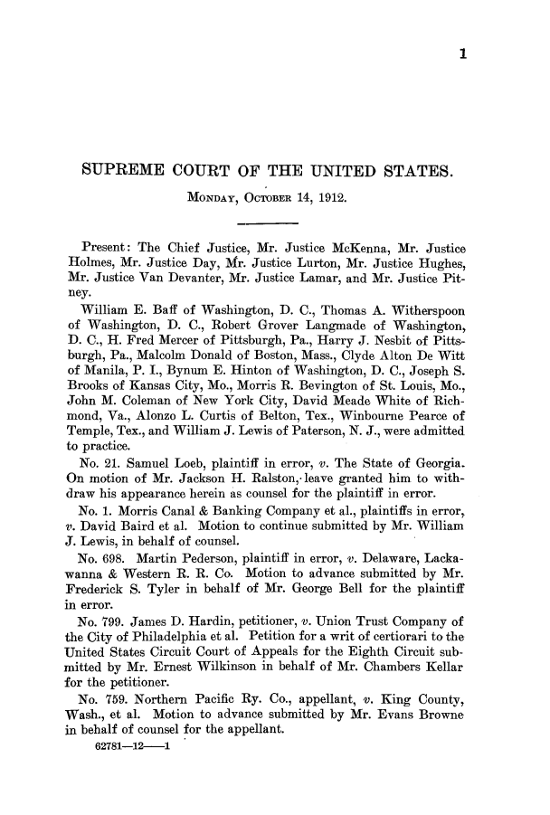 handle is hein.journals/joscus27 and id is 1 raw text is: 1

SUPREME COURT OF THE UNITED STATES.
MONDAY, OCTOBER 14, 1912.
Present: The Chief Justice, Mr. Justice McKenna, Mr. Justice
Holmes, Mr. Justice Day, Mr. Justice Lurton, Mr. Justice Hughes,
Mr. Justice Van Devanter, Mr. Justice Lamar, and Mr. Justice Pit-
ney.
William E. Baff of Washington, D. C., Thomas A. Witherspoon
of Washington, D. C., Robert Grover Langmade of Washington,
D. C., H. Fred Mercer of Pittsburgh, Pa., Harry J. Nesbit of Pitts-
burgh, Pa., Malcolm Donald of Boston, Mass., Clyde Alton De Witt
of Manila, P. I., Bynum E. Hinton of Washington, D. C., Joseph S.
Brooks of Kansas City, Mo., Morris R. Bevington of St. Louis, Mo.,
John M. Coleman of New York City, David Meade White of Rich-
mond, Va., Alonzo L. Curtis of Belton, Tex., Winbourne Pearce of
Temple, Tex., and William J. Lewis of Paterson, N. J., were admitted
to practice.
No. 21. Samuel Loeb, plaintiff in error, v. The State of Georgia.
On motion of Mr. Jackson H. Ralston,- leave granted him to with-
draw his appearance herein as counsel for the plaintiff in error.
No. 1. Morris Canal & Banking Company et al., plaintiffs in error,
v. David Baird et al. Motion to continue submitted by Mr. William
J. Lewis, in behalf of counsel.
No. 698. Martin Pederson, plaintiff in error, v. Delaware, Lacka-
wanna & Western R. R. Co. Motion to advance submitted by Mr.
Frederick S. Tyler in behalf of Mr. George Bell for the plaintiff
in error.
No. 799. James D. Hardin, petitioner, v. Union Trust Company of
the City of Philadelphia et al. Petition for a writ of certiorari to the
United States Circuit Court of Appeals for the Eighth Circuit sub-
mitted by Mr. Ernest Wilkinson in behalf of Mr. Chambers Kellar
for the petitioner.
No. 759. Northern Pacific Ry. Co., appellant, v. King County,
Wash., et al. Motion to advance submitted by Mr. Evans Browne
in behalf of counsel for the appellant.
62781-12-1


