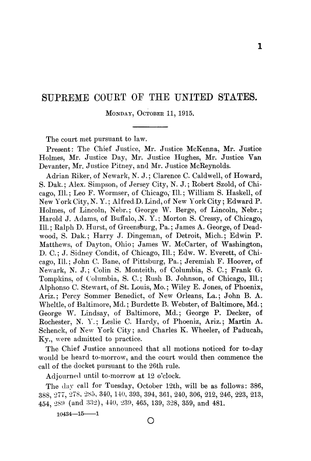 handle is hein.journals/joscus30 and id is 1 raw text is: 1

SUPREME COURT OF THE UNITED STATES.
MONDAY, OCTOBER 11, 1915.
The court met pursuant to law.
Present: The Chief Justice, Mr. Justice McKenna, Mr. Justice
Holmes, Mr. Justice Day, Mr. Justice Hughes, Mr. Justice Van
Devanter, Mr. Justice Pitney, and Mr. Justice McReynolds.
Adrian Riker, of Newark, N. J.; Clarence C. Caldwell, of Howard,
S. Dak.; Alex. Simpson, of Jersey City, N. J.; Robert Szold, of Chi-
cago, Ill.; Leo F. Wormser, of Chicago,, Ill.; William S. Haskell, of
New York City, N. Y.; Alfred-D. Lind, of New York City; Edward P.
Holmes, of Lincoln, Nebr.; George W. Berge, of Lincoln, Nebr.;
Harold J. Adams, of Buffalo,.N. Y.; Morton S. Cressy, of Chicago,
Ill.; Ralph D. Hurst, of Greensburg, Pa.; James A. George, of Dead-
wood, S. Dak.; Harry J. Dingeman, of Detroit, Mich.; Edwin P.
Matthews, of Dayton, Ohio; James W. McCarter, of Washington,
D. C.; J. Sidney Condit, of Chicago, Ill.; Edw. W. Everett, of Chi-
cago, Ill.; John C. Bane, of Pittsburg, Pa.; Jeremiah F. Hoover, of
Newark, N. J.; Colin S. Monteith, of Columbia, S. C.; Frank G.
Tompkins, of Columbia, S. C.; Rush B. Johnson, of Chicago, Ill.;
Alphonso C. Stewart, of.St. Louis, Mo.; Wiley E. Jones, of Phoenix,
Ariz.; Percy Sommer Benedict, of New Orleans, La.; John B. A.
Wheltle, of Baltimore, Md.; Burdette B. Webster, of Baltimore, Md.;
George W. Lindsay, of Baltimore, Md.; George P. Decker, of
Rochester, N. Y.; Leslie C. Hardy, of Phoeniz, Ariz.; Martin A.
Schenck, of New York City; and Charles K. Wheeler, of Paducah,
Ky., were admitted to practice.
The Chief Justice announced that all motions noticed for to-day
would be heard to-morrow, and the court would then commence the
call of the docket pursuant to the 26th rule.
Adjourned until to-morrow at 12 o'clock.
The day call for Tuesday, October 12th, will be as follows: 386,
388, 277, 078, 285, 340, 140, 393, 394, 361, 240, 306, 212, 246, 223, 213,
454, 289 (and 332), 440, 239, 465, 139, 328, 359, and 481.
10434-16-1
0


