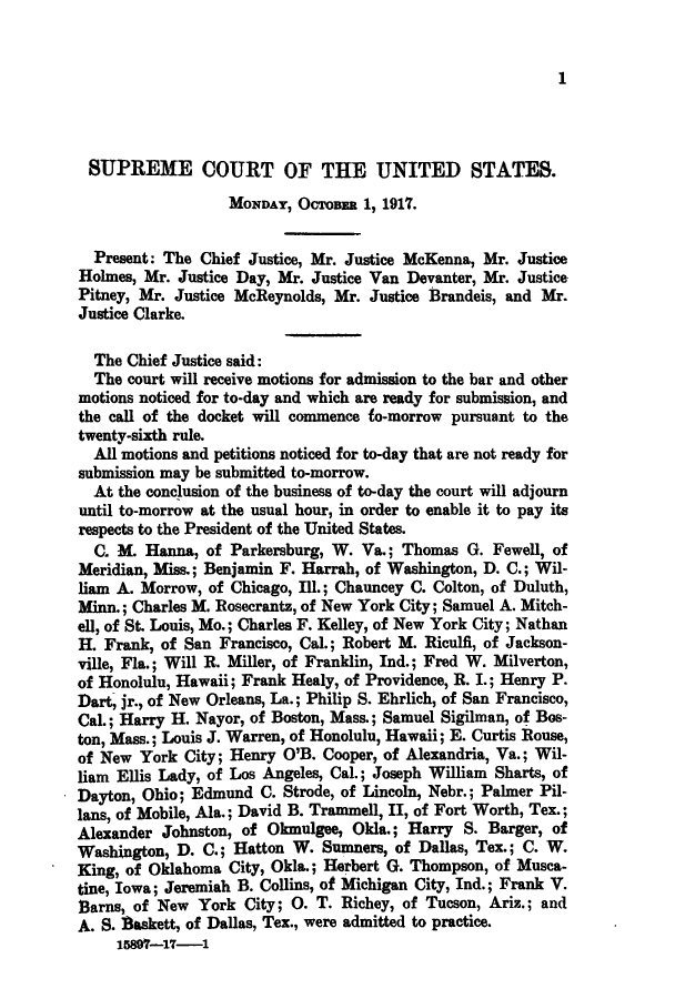 handle is hein.journals/joscus32 and id is 1 raw text is: 1

SUPREME COURT OF THE UNITED STATES.
MONDAY, OCToBER 1, 1917.
Present: The Chief Justice, Mr. Justice McKenna, Mr. Justice
Holmes, Mr. Justice Day, Mr. Justice Van Devanter, Mr. Justice
Pitney, Mr. Justice McReynolds, Mr. Justice Brandeis, and Mr.
Justice Clarke.
The Chief Justice said:
The court will receive motions for admission to the bar and other
motions noticed for to-day and which are ready for submission, and
the call of the docket will commence fo-morrow pursuant to the
twenty-sixth rule.
All motions and petitions noticed for to-day that are not ready for
submission may be submitted to-morrow.
At the conclusion of the business of to-day the court will adjourn
until to-morrow at the usual hour, in order to enable it to pay its
respects to the President of the United States.
C. M. Hanna, of Parkersburg, W. Va.; Thomas G. Fewell, of
Meridian, Miss.; Benjamin F. Harrah, of Washington, D. C.; Wil-
liam A. Morrow, of Chicago, Ill.; Chauncey C. Colton, of Duluth,
Minn.; Charles M. Rosecrantz, of New York City; Samuel A. Mitch-
ell, of St. Louis, Mo.; Charles F. Kelley, of New York City; Nathan
H. Frank, of San Francisco, Cal.; Robert M. Riculfi, of Jackson-
ville, Fla.; Will R. Miller, of Franklin, Ind.; Fred W. Milverton,
of Honolulu, Hawaii; Frank Healy, of Providence, R. I.; Henry P.
Dart, jr., of New Orleans, La.; Philip S. Ehrlich, of San Francisco,
Cal.; Harry H. Nayor, of Boston, Mass.; Samuel Sigilman, of Bos-
ton, Mass.; Louis J. Warren, of Honolulu, Hawaii; E. Curtis Rouse,
of New York City; Henry O'B. Cooper, of Alexandria, Va.; Wil-
liam Ellis Lady, of Los Angeles, Cal.; Joseph William Sharts, of
Dayton, Ohio; Edmund C. Strode, of Lincoln, Nebr.; Palmer Pil-
lans, of Mobile, Ala.; David B. Trammell, II, of Fort Worth, Tex.;
Alexander Johnston, of Okmulgee, Okla.; Harry S. Barger, of
Washington, D. C.; Hatton W. Sumners, of Dallas, Tex.; C. W.
King, of Oklahoma City, Okla.; Herbert G. Thompson, of Musca-
tine, Iowa; Jeremiah B. Collins, of Michigan City, Ind.; Frank V.
Barns, of New York City; 0. T. Richey, of Tucson, Ariz.; and
A. S. Baskett, of Dallas, Tex., were admitted to practice.
158-17-1


