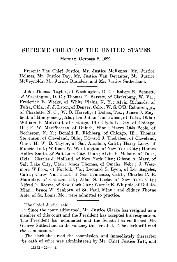 handle is hein.journals/joscus37 and id is 1 raw text is: SUPREME COURT OF THE UNITED STATES.
MONDAY, OCTOBER 2, 1922.
Present: The Chief Justice, Mr. Justice McKenna, Mr. Justice
Holmes, Mr. Justice Day, Mr. Justice Van Devanter, Mr. Justice
McReynolds, Mr. Justice Brandeis, and Mr. Justice Sutherland.
John Thomas Taylor, of Washington, D. C.; Robert R. Bennett,
of Washington, D. C.; Thomas F. Barrett, of Clarksburg, W. Va.;
Frederick E. Weeks, of White Plains, N. Y.; Alvin Richards, of
Tulsa, Okla.; J. J. Laton, of Denver, Colo.; W. S. O'B. Robinson, jr.,
of Charlotte, N. C.; W. B. Harrell, of Dallas, Tex.; James J. May-
field, of Montgomery, Ala.; Ira Julian Underwood, of Tulsa, Okla.;
William F. Mulvihill, of Chicago, Ill.; Clyde L. Day, of Chicago,
Ill.; E. W. MacPherran, of Duluth, Minn.; Harry Otis Poole, of
Rochester, N. Y.; Donald R. Richberg, of Chicago, Ill.; Thomas
Stevenson, of Cleveland, Ohio; Edward J. Thobaben, of Cleveland,
Ohio; H. W. B. Taylor, of San Anselmo, Calif.; Harry Long, of
Muncie, Ind.; William W. Worthington, of New York City; Horace
Holley Smith, of Salt Lake City, Utah; Alvin F. Molony, of Tulsa,
Okla.; Charles J. Holland, of New York City; Gibson A. Marr, of
Salt Lake City, Utah; Amos Thomas, of Omaha, Nebr.; J. West-
more Willcox, of Norfolk, Va.; Leonard S. Lyon, of Los Angeles,
Calif.; Carey Van Fleet, of San Francisco, Calif.; Charles P. R.
Macaulay, of Chicago, Ill.; Allan S. Locke, of New York City;
Alfred G. Reeves, of New York City; Warner E. Whipple, of Duluth,
Minn.; Bruce W. Sanborn, of St. Paul, Minn.; and Sidney Thorne
Able, of St. Louis, Mo., were admitted to practice.
The Chief Justice said:
 Since the court adjourned, Mr. Justice Clarke has resigned as a
member of this court and the President has accepted his resignation.
The President has nominated and the Senate has confirmed Mr.
George Sritherland to the vacancy thus created. The clerk will read
the commission.
The clerk then read the commission, and immediately thereafter
'be oath of office was administered by Mr. Chief Justice Taft, and
13192-22--1



