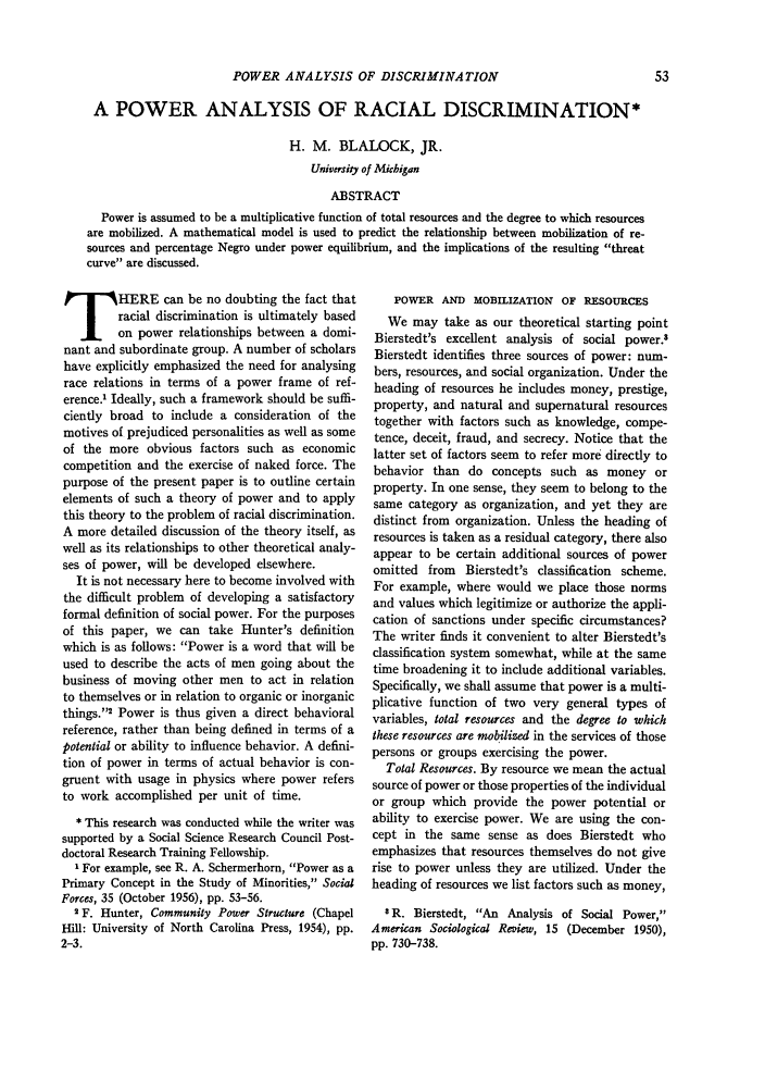 handle is hein.journals/josf39 and id is 69 raw text is: POWER ANALYSIS OF DISCRIMINATION

A POWER ANALYSIS OF RACIAL DISCRIMINATION*
H. M. BLALOCK, JR.
University of Michigan
ABSTRACT
Power is assumed to be a multiplicative function of total resources and the degree to which resources
are mobilized. A mathematical model is used to predict the relationship between mobilization of re-
sources and percentage Negro under power equilibrium, and the implications of the resulting threat
curve are discussed.

THERE can be no doubting the fact that
racial discrimination is ultimately based
on power relationships between a domi-
nant and subordinate group. A number of scholars
have explicitly emphasized the need for analysing
race relations in terms of a power frame of ref-
erence.' Ideally, such a framework should be suffi-
ciently broad to include a consideration of the
motives of prejudiced personalities as well as some
of the more obvious factors such as economic
competition and the exercise of naked force. The
purpose of the present paper is to outline certain
elements of such a theory of power and to apply
this theory to the problem of racial discrimination.
A more detailed discussion of the theory itself, as
well as its relationships to other theoretical analy-
ses of power, will be developed elsewhere.
It is not necessary here to become involved with
the difficult problem of developing a satisfactory
formal definition of social power. For the purposes
of this paper, we can take Hunter's definition
which is as follows: Power is a word that will be
used to describe the acts of men going about the
business of moving other men to act in relation
to themselves or in relation to organic or inorganic
things.'2 Power is thus given a direct behavioral
reference, rather than being defined in terms of a
potential or ability to influence behavior. A defini-
tion of power in terms of actual behavior is con-
gruent with usage in physics where power refers
to work accomplished per unit of time.
* This research was conducted while the writer was
supported by a Social Science Research Council Post-
doctoral Research Training Fellowship.
I For example, see R. A. Schermerhorn, Power as a
Primary Concept in the Study of Minorities, Social
Forces, 35 (October 1956), pp. 53-56.
2 F. Hunter, Community Power Structure (Chapel
Hill: University of North Carolina Press, 1954), pp.
2-3.

POWER AND MOBILIZATION OF RESOURCES
We may take as our theoretical starting point
Bierstedt's excellent analysis of social power.8
Bierstedt identifies three sources of power: num-
bers, resources, and social organization. Under the
heading of resources he includes money, prestige,
property, and natural and supernatural resources
together with factors such as knowledge, compe-
tence, deceit, fraud, and secrecy. Notice that the
latter set of factors seem to refer more directly to
behavior than do concepts such as money or
property. In one sense, they seem to belong to the
same category as organization, and yet they are
distinct from organization. Unless the heading of
resources is taken as a residual category, there also
appear to be certain additional sources of power
omitted from Bierstedt's classification scheme.
For example, where would we place those norms
and values which legitimize or authorize the appli-
cation of sanctions under specific circumstances?
The writer finds it convenient to alter Bierstedt's
classification system somewhat, while at the same
time broadening it to include additional variables.
Specifically, we shall assume that power is a multi-
plicative function of two very general types of
variables, total resources and the degree to which
these resources are mobilized in the services of those
persons or groups exercising the power.
Total Resources. By resource we mean the actual
source of power or those properties of the individual
or group which provide the power potential or
ability to exercise power. We are using the con-
cept in the same sense as does Bierstedt who
emphasizes that resources themselves do not give
rise to power unless they are utilized. Under the
heading of resources we list factors such as money,
8 R. Bierstedt, An Analysis of Social Power,
American Sociological Review, 15 (December 1950),
pp. 730-738.


