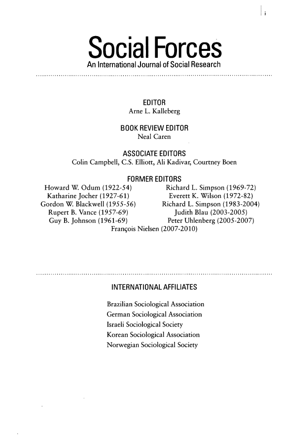 handle is hein.journals/josf92 and id is 1 raw text is: Social Forces
An International Journal of Social Research

EDITOR
Arne L. Kalleberg
BOOK REVIEW EDITOR
Neal Caren
ASSOCIATE EDITORS
Colin Campbell, C.S. Elliott, Ali Kadivar, Courtney Boen

FORMER EDITORS
Howard W. Odum (1922-54)       Richard L. Simpson (1969-72)
Katharine Jocher (1927-61)      Everett K. Wilson (1972-82)
Gordon W. Blackwell (1955-56)  Richard L. Simpson (1983-2004)
Rupert B. Vance (1957-69)        Judith Blau (2003-2005)
Guy B. Johnson (1961-69)       Peter Uhlenberg (2005-2007)
Franqois Nielsen (2007-2010)

INTERNATIONAL AFFILIATES
Brazilian Sociological Association
German Sociological Association
Israeli Sociological Society
Korean Sociological Association
Norwegian Sociological Society


