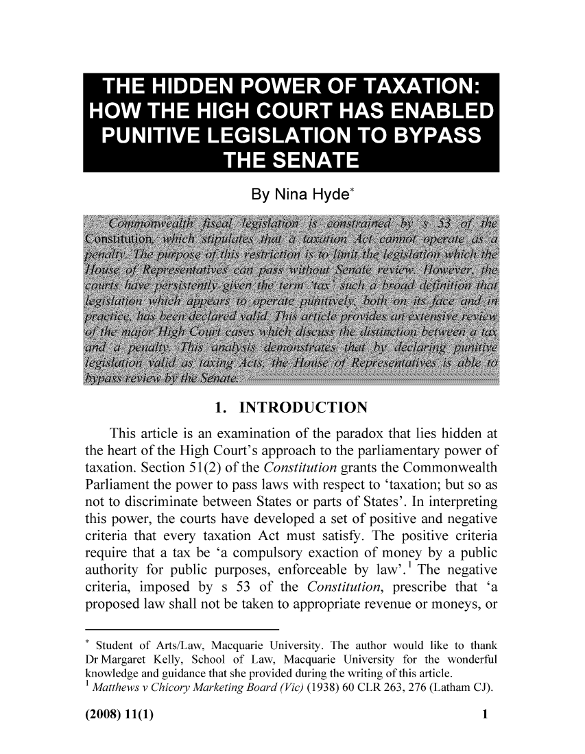 handle is hein.journals/jouaustx11 and id is 1 raw text is: THE HIDDEN POWER OF TAXATION:
HOW THE HIGH COURT HAS ENABLED
PUNITIVE LEGISLATION TO BYPASS
THE SENATE
By Nina Hyde*
ekyThate pfis neainainosh  aao htle     idna
thehertofthHghCortaroach to the~n palaetr poweo
taaon. ~ Secto 512)fte Coan stitutonant teCommowealth
Pariats the power~~d to~ pass laws~ wthrepc t 'taxa~4~tionw buthas
tGiowr, t hcours have d0eve s.t 1oC pnost gCe and ntv
critria that heerytation ct mst stisfy. Thvdeexstive crieri
rfeqr th Ct be 'a~ compulsorys. eation of mo'tnewby  axi
auhoijety o publi purpse, denforcebleh by law'.rj1z Thenegtive
hiariailoed is eaint of theonsituton, tharesidenhat'
Ph here of th  nt Cu rt's o appro Iat he rliene ow nes, of
taxtiondectio 51 of  thAae Consity.n gh antuth e  tC onw eth
Daraent Kel po to of Laws M i repet o theon; rul
nowedg a gui the c t he proideod a the riting of iti ad clegate.
riteratths ve ry Mxation ac must (193) The p2, 2thaie Cieia)
reue hat a taxhe ' Cousorypxacton ofe primny bywe aoubi
critia,. imptoe by1(25 of the Constitution, prescribhe thatowea'a
Prposedt lathal oe taken tow appite reene or mtxtoneyuts, or
Sotudtof AsrnabtsLwee acqatUiesiy eator would lfSae'niktertotank
DrhMargaretKellycoSchoolaof LawlMacquarietUniversitiore onderfulv
knedgauiane that   shtx e copodrin ex ritin of this b article.
* Mtts vf CArLw MaeinuBard Unierity (1938 60ho CLRl 263, 276 (Lthank

(2008) 11(1)

1


